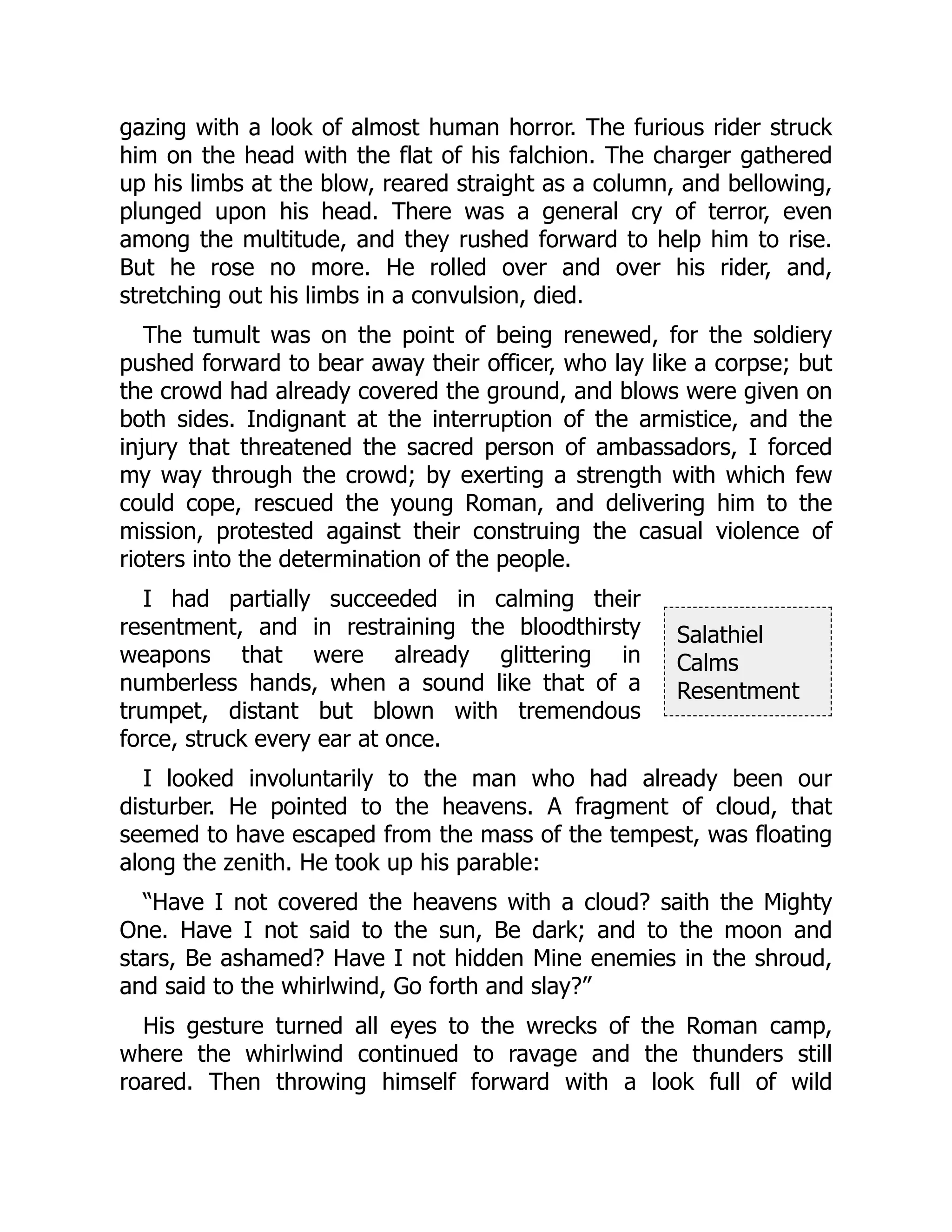 Salathiel
Calms
Resentment
gazing with a look of almost human horror. The furious rider struck
him on the head with the flat of his falchion. The charger gathered
up his limbs at the blow, reared straight as a column, and bellowing,
plunged upon his head. There was a general cry of terror, even
among the multitude, and they rushed forward to help him to rise.
But he rose no more. He rolled over and over his rider, and,
stretching out his limbs in a convulsion, died.
The tumult was on the point of being renewed, for the soldiery
pushed forward to bear away their officer, who lay like a corpse; but
the crowd had already covered the ground, and blows were given on
both sides. Indignant at the interruption of the armistice, and the
injury that threatened the sacred person of ambassadors, I forced
my way through the crowd; by exerting a strength with which few
could cope, rescued the young Roman, and delivering him to the
mission, protested against their construing the casual violence of
rioters into the determination of the people.
I had partially succeeded in calming their
resentment, and in restraining the bloodthirsty
weapons that were already glittering in
numberless hands, when a sound like that of a
trumpet, distant but blown with tremendous
force, struck every ear at once.
I looked involuntarily to the man who had already been our
disturber. He pointed to the heavens. A fragment of cloud, that
seemed to have escaped from the mass of the tempest, was floating
along the zenith. He took up his parable:
“Have I not covered the heavens with a cloud? saith the Mighty
One. Have I not said to the sun, Be dark; and to the moon and
stars, Be ashamed? Have I not hidden Mine enemies in the shroud,
and said to the whirlwind, Go forth and slay?”
His gesture turned all eyes to the wrecks of the Roman camp,
where the whirlwind continued to ravage and the thunders still
roared. Then throwing himself forward with a look full of wild
 