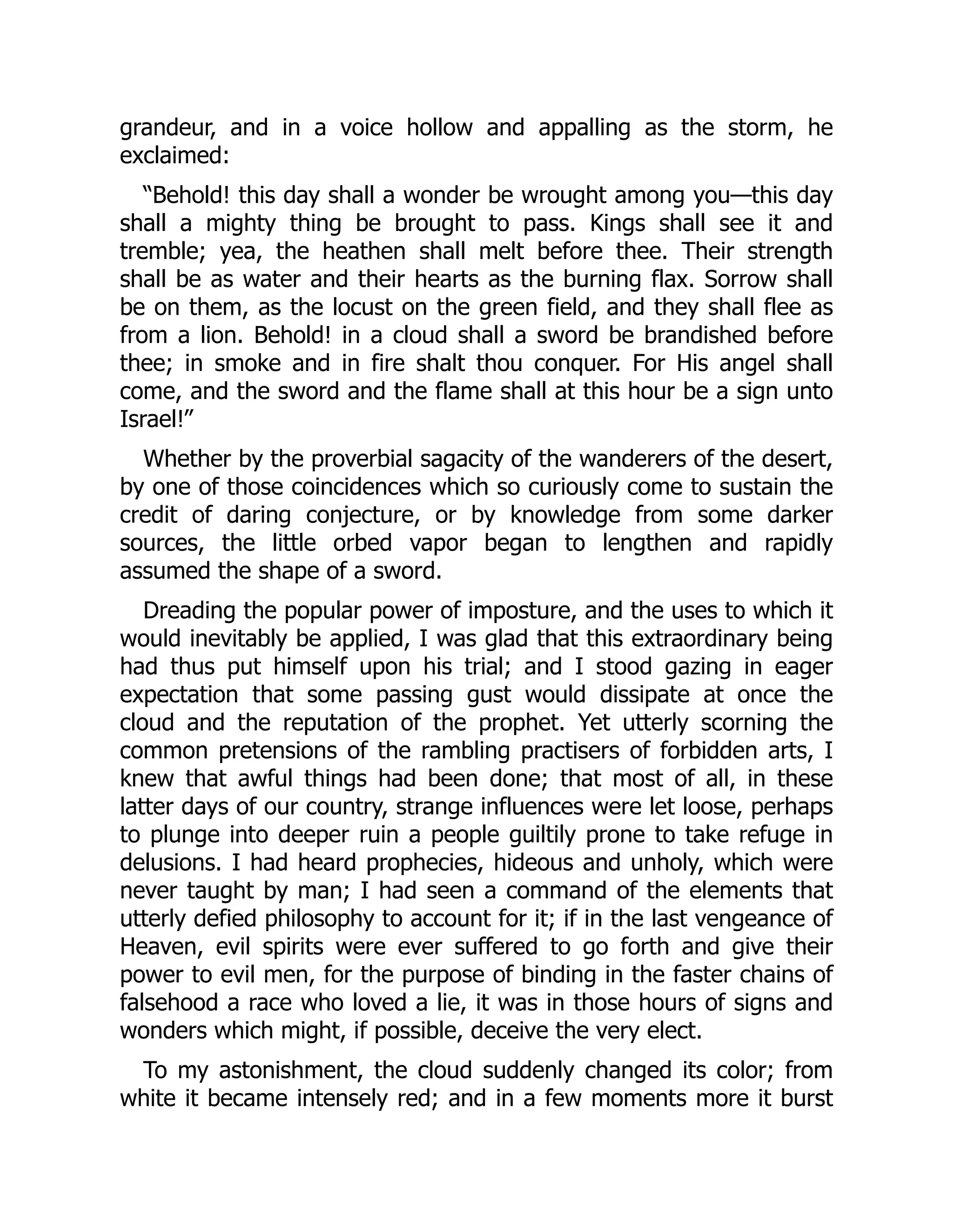 grandeur, and in a voice hollow and appalling as the storm, he
exclaimed:
“Behold! this day shall a wonder be wrought among you—this day
shall a mighty thing be brought to pass. Kings shall see it and
tremble; yea, the heathen shall melt before thee. Their strength
shall be as water and their hearts as the burning flax. Sorrow shall
be on them, as the locust on the green field, and they shall flee as
from a lion. Behold! in a cloud shall a sword be brandished before
thee; in smoke and in fire shalt thou conquer. For His angel shall
come, and the sword and the flame shall at this hour be a sign unto
Israel!”
Whether by the proverbial sagacity of the wanderers of the desert,
by one of those coincidences which so curiously come to sustain the
credit of daring conjecture, or by knowledge from some darker
sources, the little orbed vapor began to lengthen and rapidly
assumed the shape of a sword.
Dreading the popular power of imposture, and the uses to which it
would inevitably be applied, I was glad that this extraordinary being
had thus put himself upon his trial; and I stood gazing in eager
expectation that some passing gust would dissipate at once the
cloud and the reputation of the prophet. Yet utterly scorning the
common pretensions of the rambling practisers of forbidden arts, I
knew that awful things had been done; that most of all, in these
latter days of our country, strange influences were let loose, perhaps
to plunge into deeper ruin a people guiltily prone to take refuge in
delusions. I had heard prophecies, hideous and unholy, which were
never taught by man; I had seen a command of the elements that
utterly defied philosophy to account for it; if in the last vengeance of
Heaven, evil spirits were ever suffered to go forth and give their
power to evil men, for the purpose of binding in the faster chains of
falsehood a race who loved a lie, it was in those hours of signs and
wonders which might, if possible, deceive the very elect.
To my astonishment, the cloud suddenly changed its color; from
white it became intensely red; and in a few moments more it burst
 