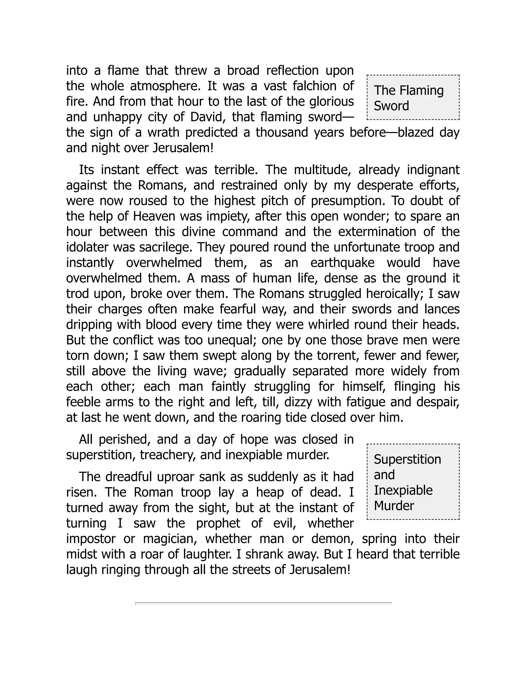 The Flaming
Sword
Superstition
and
Inexpiable
Murder
into a flame that threw a broad reflection upon
the whole atmosphere. It was a vast falchion of
fire. And from that hour to the last of the glorious
and unhappy city of David, that flaming sword—
the sign of a wrath predicted a thousand years before—blazed day
and night over Jerusalem!
Its instant effect was terrible. The multitude, already indignant
against the Romans, and restrained only by my desperate efforts,
were now roused to the highest pitch of presumption. To doubt of
the help of Heaven was impiety, after this open wonder; to spare an
hour between this divine command and the extermination of the
idolater was sacrilege. They poured round the unfortunate troop and
instantly overwhelmed them, as an earthquake would have
overwhelmed them. A mass of human life, dense as the ground it
trod upon, broke over them. The Romans struggled heroically; I saw
their charges often make fearful way, and their swords and lances
dripping with blood every time they were whirled round their heads.
But the conflict was too unequal; one by one those brave men were
torn down; I saw them swept along by the torrent, fewer and fewer,
still above the living wave; gradually separated more widely from
each other; each man faintly struggling for himself, flinging his
feeble arms to the right and left, till, dizzy with fatigue and despair,
at last he went down, and the roaring tide closed over him.
All perished, and a day of hope was closed in
superstition, treachery, and inexpiable murder.
The dreadful uproar sank as suddenly as it had
risen. The Roman troop lay a heap of dead. I
turned away from the sight, but at the instant of
turning I saw the prophet of evil, whether
impostor or magician, whether man or demon, spring into their
midst with a roar of laughter. I shrank away. But I heard that terrible
laugh ringing through all the streets of Jerusalem!
 