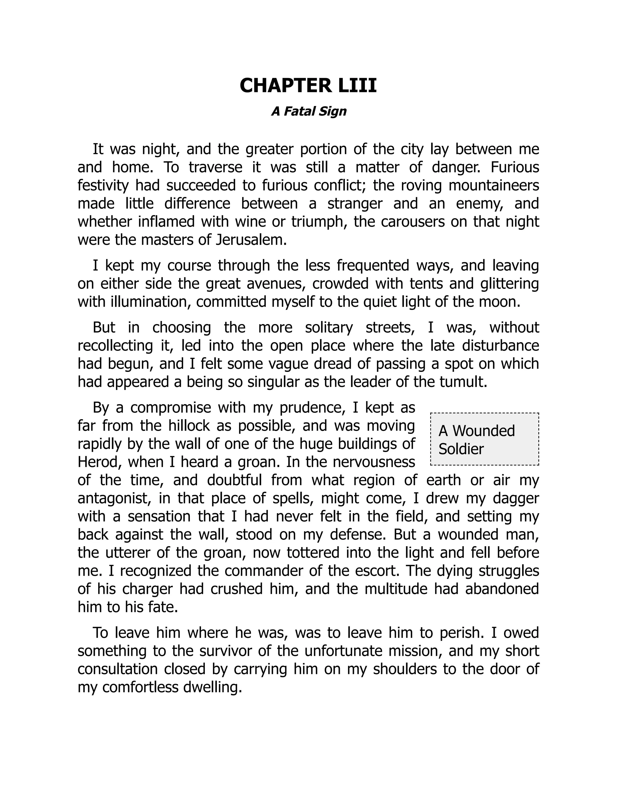 A Wounded
Soldier
CHAPTER LIII
A Fatal Sign
It was night, and the greater portion of the city lay between me
and home. To traverse it was still a matter of danger. Furious
festivity had succeeded to furious conflict; the roving mountaineers
made little difference between a stranger and an enemy, and
whether inflamed with wine or triumph, the carousers on that night
were the masters of Jerusalem.
I kept my course through the less frequented ways, and leaving
on either side the great avenues, crowded with tents and glittering
with illumination, committed myself to the quiet light of the moon.
But in choosing the more solitary streets, I was, without
recollecting it, led into the open place where the late disturbance
had begun, and I felt some vague dread of passing a spot on which
had appeared a being so singular as the leader of the tumult.
By a compromise with my prudence, I kept as
far from the hillock as possible, and was moving
rapidly by the wall of one of the huge buildings of
Herod, when I heard a groan. In the nervousness
of the time, and doubtful from what region of earth or air my
antagonist, in that place of spells, might come, I drew my dagger
with a sensation that I had never felt in the field, and setting my
back against the wall, stood on my defense. But a wounded man,
the utterer of the groan, now tottered into the light and fell before
me. I recognized the commander of the escort. The dying struggles
of his charger had crushed him, and the multitude had abandoned
him to his fate.
To leave him where he was, was to leave him to perish. I owed
something to the survivor of the unfortunate mission, and my short
consultation closed by carrying him on my shoulders to the door of
my comfortless dwelling.
 