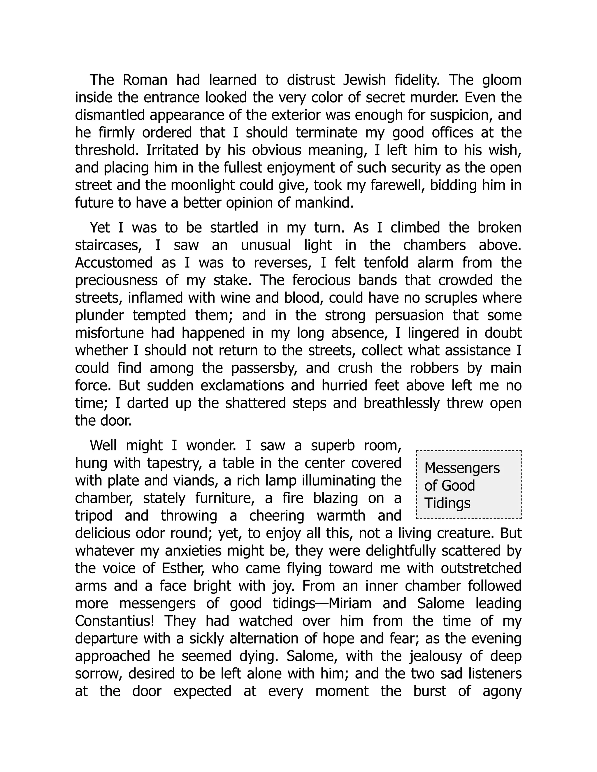 Messengers
of Good
Tidings
The Roman had learned to distrust Jewish fidelity. The gloom
inside the entrance looked the very color of secret murder. Even the
dismantled appearance of the exterior was enough for suspicion, and
he firmly ordered that I should terminate my good offices at the
threshold. Irritated by his obvious meaning, I left him to his wish,
and placing him in the fullest enjoyment of such security as the open
street and the moonlight could give, took my farewell, bidding him in
future to have a better opinion of mankind.
Yet I was to be startled in my turn. As I climbed the broken
staircases, I saw an unusual light in the chambers above.
Accustomed as I was to reverses, I felt tenfold alarm from the
preciousness of my stake. The ferocious bands that crowded the
streets, inflamed with wine and blood, could have no scruples where
plunder tempted them; and in the strong persuasion that some
misfortune had happened in my long absence, I lingered in doubt
whether I should not return to the streets, collect what assistance I
could find among the passersby, and crush the robbers by main
force. But sudden exclamations and hurried feet above left me no
time; I darted up the shattered steps and breathlessly threw open
the door.
Well might I wonder. I saw a superb room,
hung with tapestry, a table in the center covered
with plate and viands, a rich lamp illuminating the
chamber, stately furniture, a fire blazing on a
tripod and throwing a cheering warmth and
delicious odor round; yet, to enjoy all this, not a living creature. But
whatever my anxieties might be, they were delightfully scattered by
the voice of Esther, who came flying toward me with outstretched
arms and a face bright with joy. From an inner chamber followed
more messengers of good tidings—Miriam and Salome leading
Constantius! They had watched over him from the time of my
departure with a sickly alternation of hope and fear; as the evening
approached he seemed dying. Salome, with the jealousy of deep
sorrow, desired to be left alone with him; and the two sad listeners
at the door expected at every moment the burst of agony
 