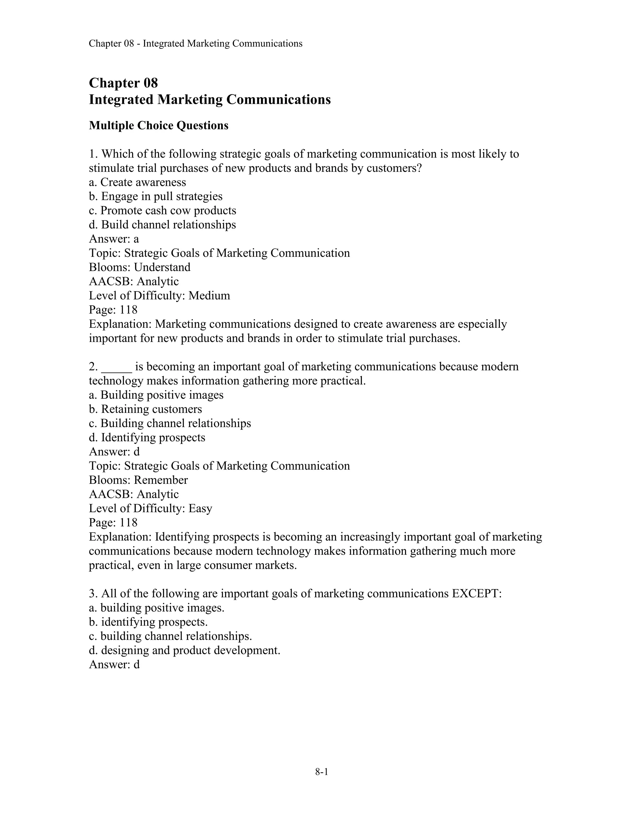 Chapter 08 - Integrated Marketing Communications
8-1
Chapter 08
Integrated Marketing Communications
Multiple Choice Questions
1. Which of the following strategic goals of marketing communication is most likely to
stimulate trial purchases of new products and brands by customers?
a. Create awareness
b. Engage in pull strategies
c. Promote cash cow products
d. Build channel relationships
Answer: a
Topic: Strategic Goals of Marketing Communication
Blooms: Understand
AACSB: Analytic
Level of Difficulty: Medium
Page: 118
Explanation: Marketing communications designed to create awareness are especially
important for new products and brands in order to stimulate trial purchases.
2. _____ is becoming an important goal of marketing communications because modern
technology makes information gathering more practical.
a. Building positive images
b. Retaining customers
c. Building channel relationships
d. Identifying prospects
Answer: d
Topic: Strategic Goals of Marketing Communication
Blooms: Remember
AACSB: Analytic
Level of Difficulty: Easy
Page: 118
Explanation: Identifying prospects is becoming an increasingly important goal of marketing
communications because modern technology makes information gathering much more
practical, even in large consumer markets.
3. All of the following are important goals of marketing communications EXCEPT:
a. building positive images.
b. identifying prospects.
c. building channel relationships.
d. designing and product development.
Answer: d
 