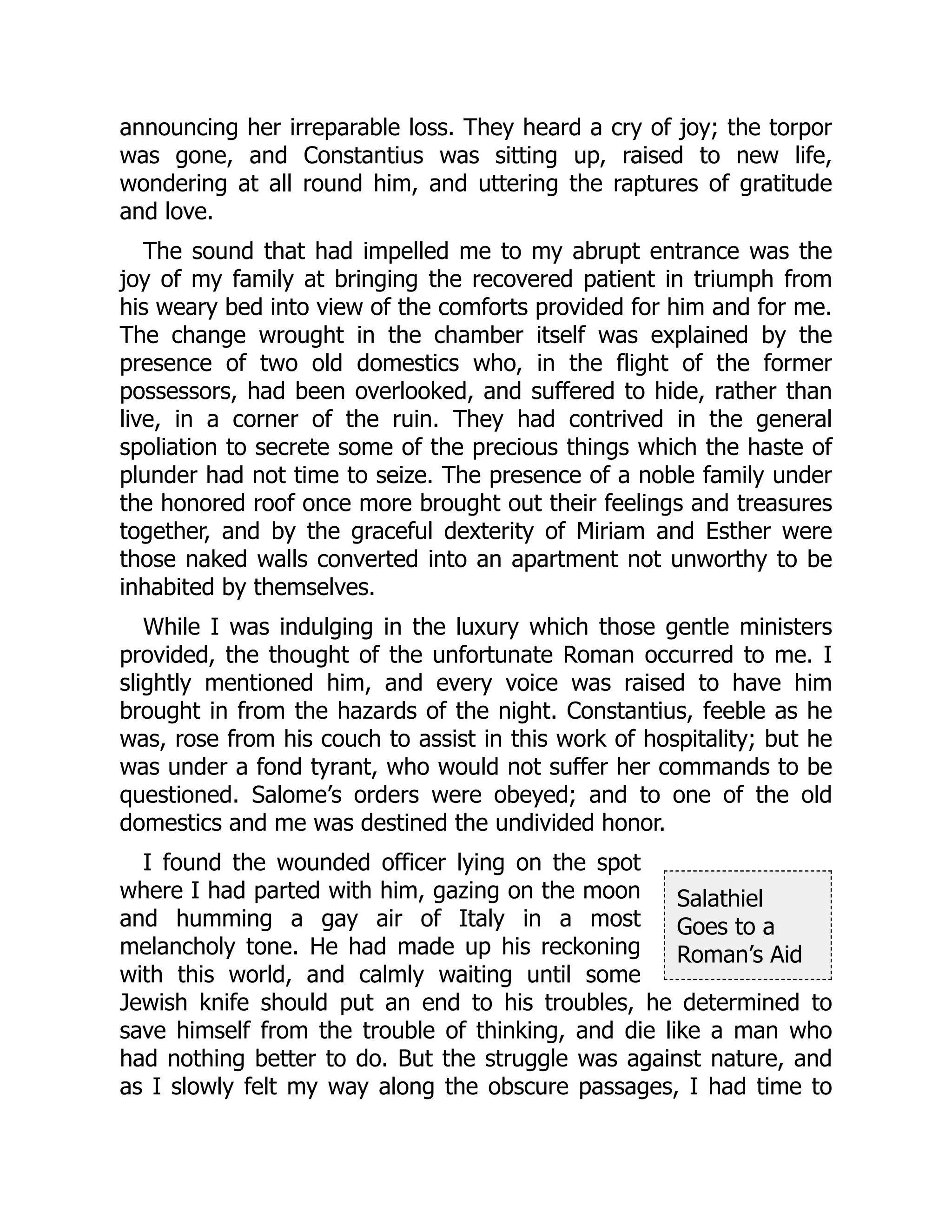 Salathiel
Goes to a
Roman’s Aid
announcing her irreparable loss. They heard a cry of joy; the torpor
was gone, and Constantius was sitting up, raised to new life,
wondering at all round him, and uttering the raptures of gratitude
and love.
The sound that had impelled me to my abrupt entrance was the
joy of my family at bringing the recovered patient in triumph from
his weary bed into view of the comforts provided for him and for me.
The change wrought in the chamber itself was explained by the
presence of two old domestics who, in the flight of the former
possessors, had been overlooked, and suffered to hide, rather than
live, in a corner of the ruin. They had contrived in the general
spoliation to secrete some of the precious things which the haste of
plunder had not time to seize. The presence of a noble family under
the honored roof once more brought out their feelings and treasures
together, and by the graceful dexterity of Miriam and Esther were
those naked walls converted into an apartment not unworthy to be
inhabited by themselves.
While I was indulging in the luxury which those gentle ministers
provided, the thought of the unfortunate Roman occurred to me. I
slightly mentioned him, and every voice was raised to have him
brought in from the hazards of the night. Constantius, feeble as he
was, rose from his couch to assist in this work of hospitality; but he
was under a fond tyrant, who would not suffer her commands to be
questioned. Salome’s orders were obeyed; and to one of the old
domestics and me was destined the undivided honor.
I found the wounded officer lying on the spot
where I had parted with him, gazing on the moon
and humming a gay air of Italy in a most
melancholy tone. He had made up his reckoning
with this world, and calmly waiting until some
Jewish knife should put an end to his troubles, he determined to
save himself from the trouble of thinking, and die like a man who
had nothing better to do. But the struggle was against nature, and
as I slowly felt my way along the obscure passages, I had time to
 