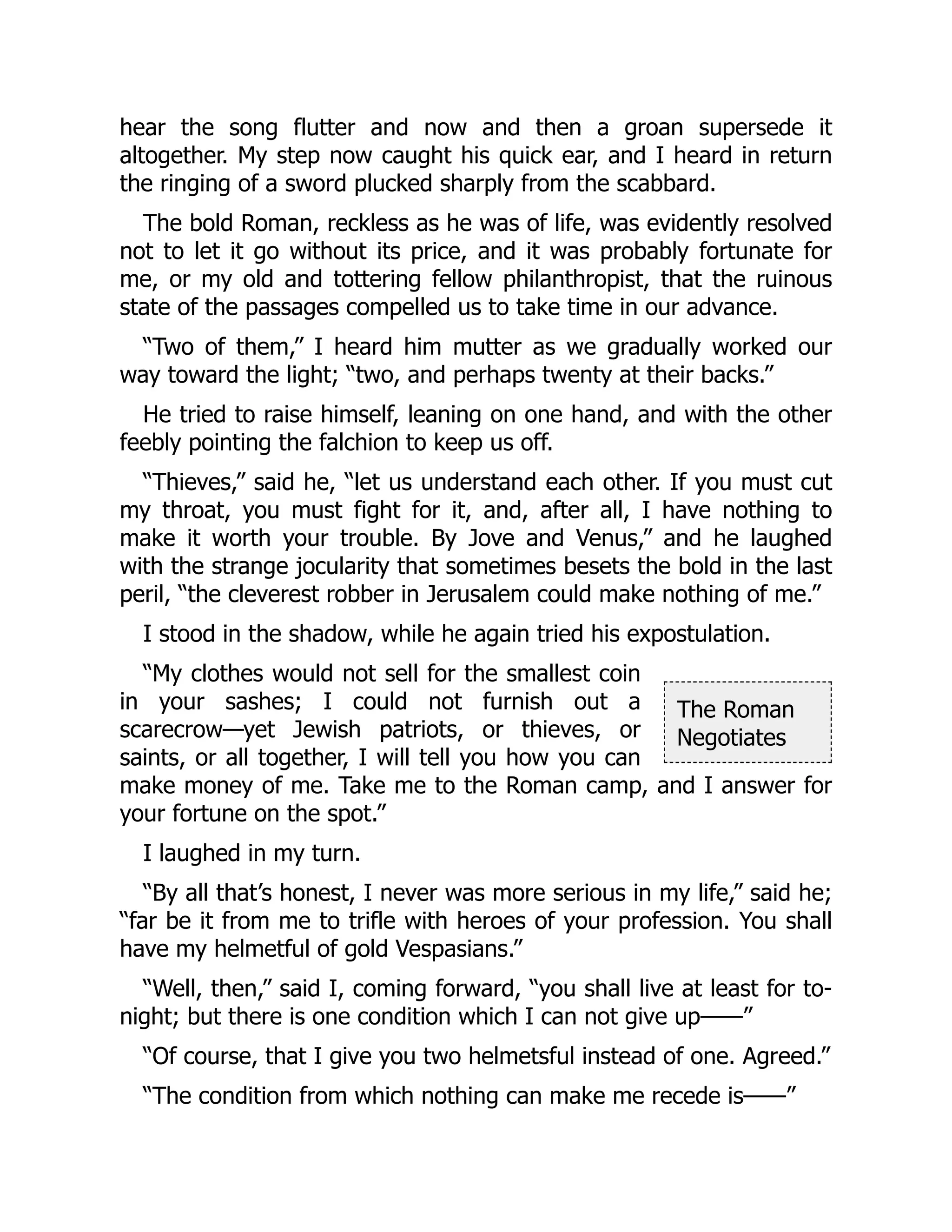 The Roman
Negotiates
hear the song flutter and now and then a groan supersede it
altogether. My step now caught his quick ear, and I heard in return
the ringing of a sword plucked sharply from the scabbard.
The bold Roman, reckless as he was of life, was evidently resolved
not to let it go without its price, and it was probably fortunate for
me, or my old and tottering fellow philanthropist, that the ruinous
state of the passages compelled us to take time in our advance.
“Two of them,” I heard him mutter as we gradually worked our
way toward the light; “two, and perhaps twenty at their backs.”
He tried to raise himself, leaning on one hand, and with the other
feebly pointing the falchion to keep us off.
“Thieves,” said he, “let us understand each other. If you must cut
my throat, you must fight for it, and, after all, I have nothing to
make it worth your trouble. By Jove and Venus,” and he laughed
with the strange jocularity that sometimes besets the bold in the last
peril, “the cleverest robber in Jerusalem could make nothing of me.”
I stood in the shadow, while he again tried his expostulation.
“My clothes would not sell for the smallest coin
in your sashes; I could not furnish out a
scarecrow—yet Jewish patriots, or thieves, or
saints, or all together, I will tell you how you can
make money of me. Take me to the Roman camp, and I answer for
your fortune on the spot.”
I laughed in my turn.
“By all that’s honest, I never was more serious in my life,” said he;
“far be it from me to trifle with heroes of your profession. You shall
have my helmetful of gold Vespasians.”
“Well, then,” said I, coming forward, “you shall live at least for to-
night; but there is one condition which I can not give up——”
“Of course, that I give you two helmetsful instead of one. Agreed.”
“The condition from which nothing can make me recede is——”
 