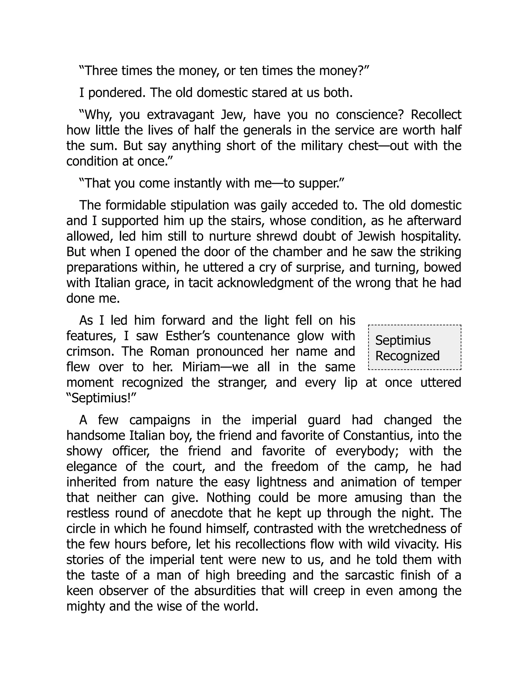 Septimius
Recognized
“Three times the money, or ten times the money?”
I pondered. The old domestic stared at us both.
“Why, you extravagant Jew, have you no conscience? Recollect
how little the lives of half the generals in the service are worth half
the sum. But say anything short of the military chest—out with the
condition at once.”
“That you come instantly with me—to supper.”
The formidable stipulation was gaily acceded to. The old domestic
and I supported him up the stairs, whose condition, as he afterward
allowed, led him still to nurture shrewd doubt of Jewish hospitality.
But when I opened the door of the chamber and he saw the striking
preparations within, he uttered a cry of surprise, and turning, bowed
with Italian grace, in tacit acknowledgment of the wrong that he had
done me.
As I led him forward and the light fell on his
features, I saw Esther’s countenance glow with
crimson. The Roman pronounced her name and
flew over to her. Miriam—we all in the same
moment recognized the stranger, and every lip at once uttered
“Septimius!”
A few campaigns in the imperial guard had changed the
handsome Italian boy, the friend and favorite of Constantius, into the
showy officer, the friend and favorite of everybody; with the
elegance of the court, and the freedom of the camp, he had
inherited from nature the easy lightness and animation of temper
that neither can give. Nothing could be more amusing than the
restless round of anecdote that he kept up through the night. The
circle in which he found himself, contrasted with the wretchedness of
the few hours before, let his recollections flow with wild vivacity. His
stories of the imperial tent were new to us, and he told them with
the taste of a man of high breeding and the sarcastic finish of a
keen observer of the absurdities that will creep in even among the
mighty and the wise of the world.
 