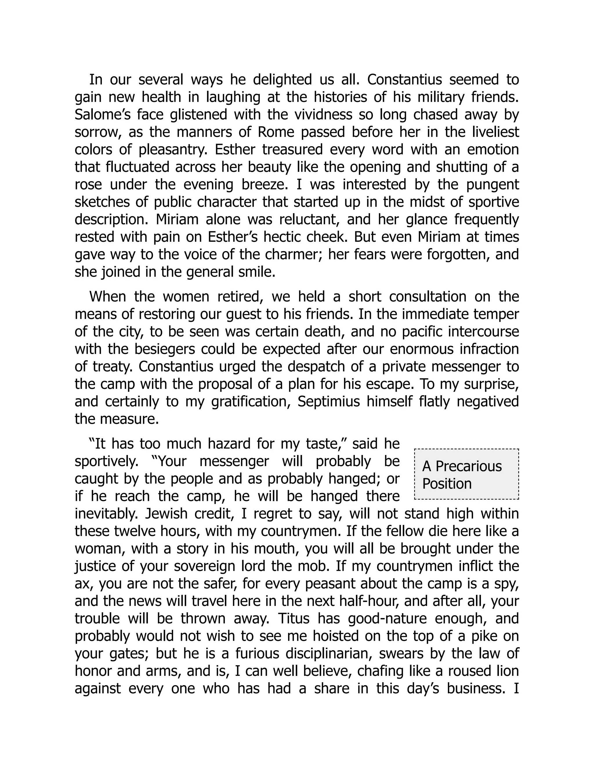 A Precarious
Position
In our several ways he delighted us all. Constantius seemed to
gain new health in laughing at the histories of his military friends.
Salome’s face glistened with the vividness so long chased away by
sorrow, as the manners of Rome passed before her in the liveliest
colors of pleasantry. Esther treasured every word with an emotion
that fluctuated across her beauty like the opening and shutting of a
rose under the evening breeze. I was interested by the pungent
sketches of public character that started up in the midst of sportive
description. Miriam alone was reluctant, and her glance frequently
rested with pain on Esther’s hectic cheek. But even Miriam at times
gave way to the voice of the charmer; her fears were forgotten, and
she joined in the general smile.
When the women retired, we held a short consultation on the
means of restoring our guest to his friends. In the immediate temper
of the city, to be seen was certain death, and no pacific intercourse
with the besiegers could be expected after our enormous infraction
of treaty. Constantius urged the despatch of a private messenger to
the camp with the proposal of a plan for his escape. To my surprise,
and certainly to my gratification, Septimius himself flatly negatived
the measure.
“It has too much hazard for my taste,” said he
sportively. “Your messenger will probably be
caught by the people and as probably hanged; or
if he reach the camp, he will be hanged there
inevitably. Jewish credit, I regret to say, will not stand high within
these twelve hours, with my countrymen. If the fellow die here like a
woman, with a story in his mouth, you will all be brought under the
justice of your sovereign lord the mob. If my countrymen inflict the
ax, you are not the safer, for every peasant about the camp is a spy,
and the news will travel here in the next half-hour, and after all, your
trouble will be thrown away. Titus has good-nature enough, and
probably would not wish to see me hoisted on the top of a pike on
your gates; but he is a furious disciplinarian, swears by the law of
honor and arms, and is, I can well believe, chafing like a roused lion
against every one who has had a share in this day’s business. I
 