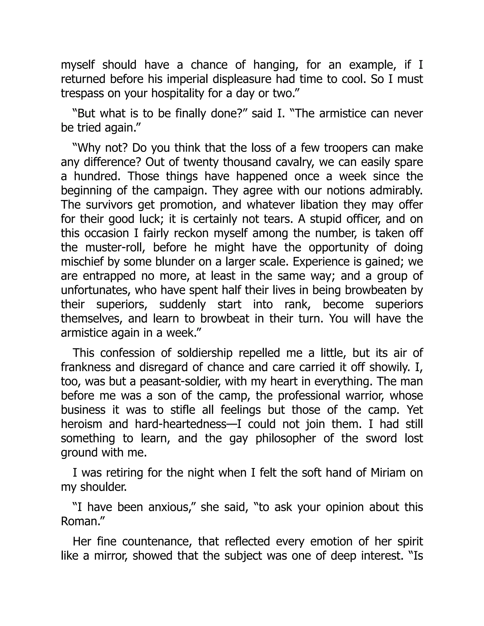 myself should have a chance of hanging, for an example, if I
returned before his imperial displeasure had time to cool. So I must
trespass on your hospitality for a day or two.”
“But what is to be finally done?” said I. “The armistice can never
be tried again.”
“Why not? Do you think that the loss of a few troopers can make
any difference? Out of twenty thousand cavalry, we can easily spare
a hundred. Those things have happened once a week since the
beginning of the campaign. They agree with our notions admirably.
The survivors get promotion, and whatever libation they may offer
for their good luck; it is certainly not tears. A stupid officer, and on
this occasion I fairly reckon myself among the number, is taken off
the muster-roll, before he might have the opportunity of doing
mischief by some blunder on a larger scale. Experience is gained; we
are entrapped no more, at least in the same way; and a group of
unfortunates, who have spent half their lives in being browbeaten by
their superiors, suddenly start into rank, become superiors
themselves, and learn to browbeat in their turn. You will have the
armistice again in a week.”
This confession of soldiership repelled me a little, but its air of
frankness and disregard of chance and care carried it off showily. I,
too, was but a peasant-soldier, with my heart in everything. The man
before me was a son of the camp, the professional warrior, whose
business it was to stifle all feelings but those of the camp. Yet
heroism and hard-heartedness—I could not join them. I had still
something to learn, and the gay philosopher of the sword lost
ground with me.
I was retiring for the night when I felt the soft hand of Miriam on
my shoulder.
“I have been anxious,” she said, “to ask your opinion about this
Roman.”
Her fine countenance, that reflected every emotion of her spirit
like a mirror, showed that the subject was one of deep interest. “Is
 