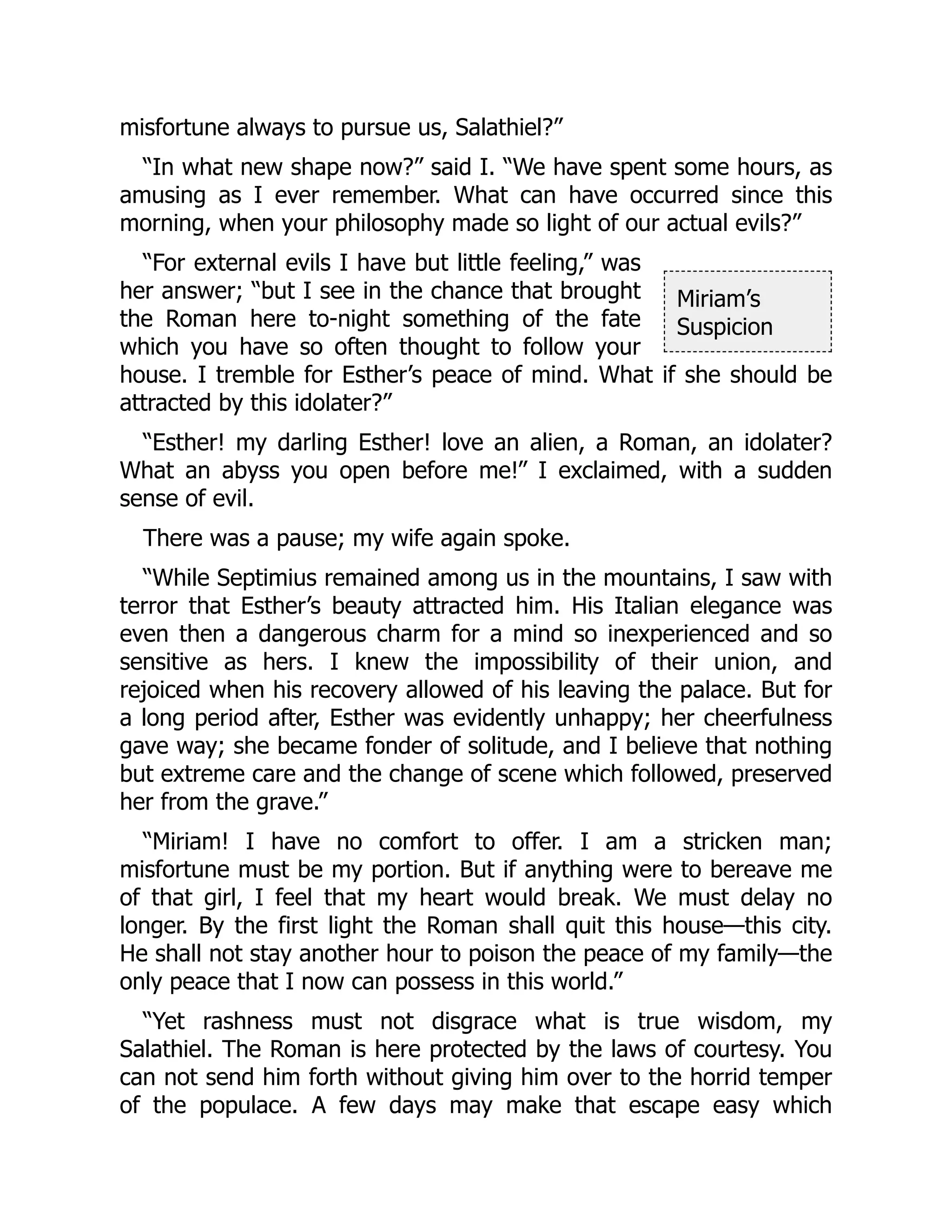 Miriam’s
Suspicion
misfortune always to pursue us, Salathiel?”
“In what new shape now?” said I. “We have spent some hours, as
amusing as I ever remember. What can have occurred since this
morning, when your philosophy made so light of our actual evils?”
“For external evils I have but little feeling,” was
her answer; “but I see in the chance that brought
the Roman here to-night something of the fate
which you have so often thought to follow your
house. I tremble for Esther’s peace of mind. What if she should be
attracted by this idolater?”
“Esther! my darling Esther! love an alien, a Roman, an idolater?
What an abyss you open before me!” I exclaimed, with a sudden
sense of evil.
There was a pause; my wife again spoke.
“While Septimius remained among us in the mountains, I saw with
terror that Esther’s beauty attracted him. His Italian elegance was
even then a dangerous charm for a mind so inexperienced and so
sensitive as hers. I knew the impossibility of their union, and
rejoiced when his recovery allowed of his leaving the palace. But for
a long period after, Esther was evidently unhappy; her cheerfulness
gave way; she became fonder of solitude, and I believe that nothing
but extreme care and the change of scene which followed, preserved
her from the grave.”
“Miriam! I have no comfort to offer. I am a stricken man;
misfortune must be my portion. But if anything were to bereave me
of that girl, I feel that my heart would break. We must delay no
longer. By the first light the Roman shall quit this house—this city.
He shall not stay another hour to poison the peace of my family—the
only peace that I now can possess in this world.”
“Yet rashness must not disgrace what is true wisdom, my
Salathiel. The Roman is here protected by the laws of courtesy. You
can not send him forth without giving him over to the horrid temper
of the populace. A few days may make that escape easy which
 