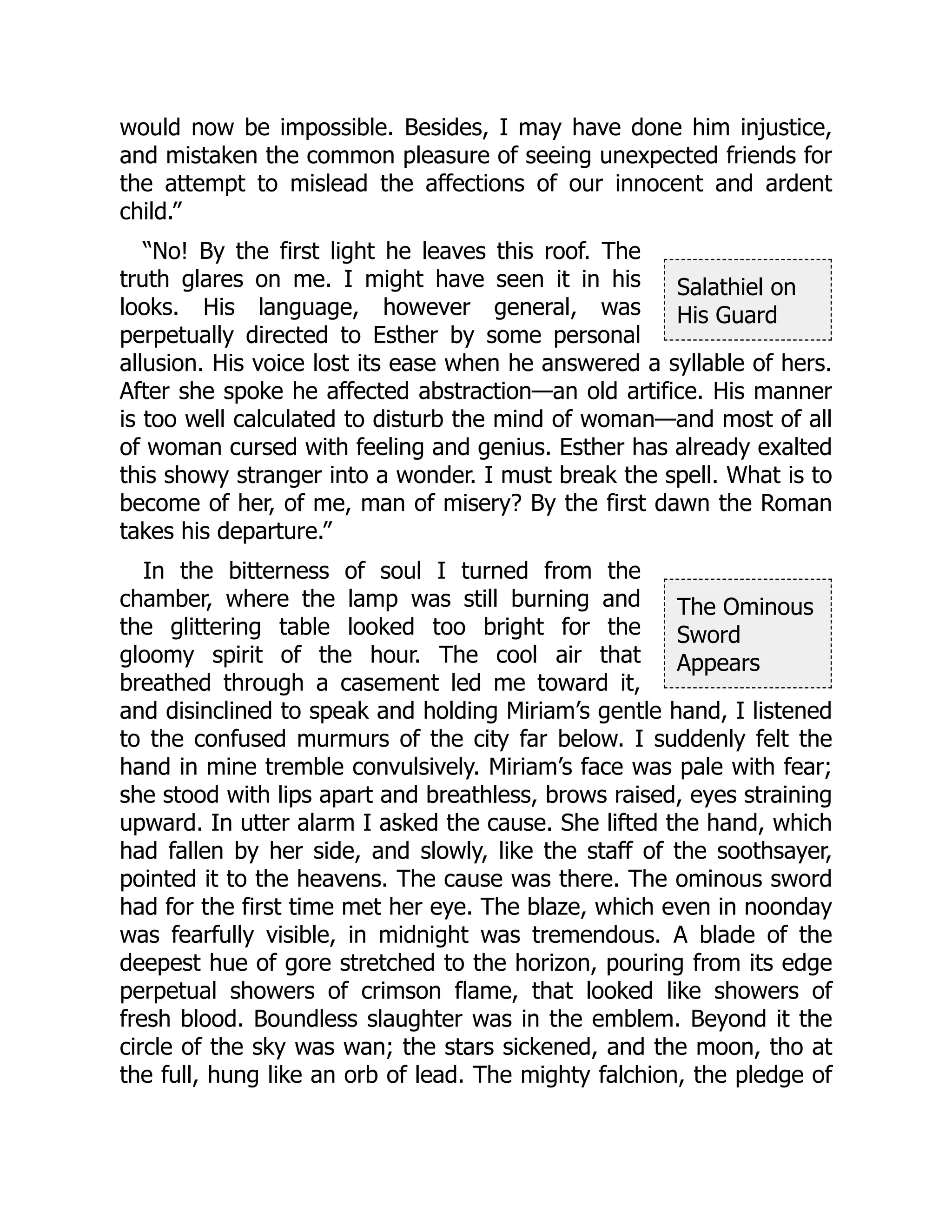 Salathiel on
His Guard
The Ominous
Sword
Appears
would now be impossible. Besides, I may have done him injustice,
and mistaken the common pleasure of seeing unexpected friends for
the attempt to mislead the affections of our innocent and ardent
child.”
“No! By the first light he leaves this roof. The
truth glares on me. I might have seen it in his
looks. His language, however general, was
perpetually directed to Esther by some personal
allusion. His voice lost its ease when he answered a syllable of hers.
After she spoke he affected abstraction—an old artifice. His manner
is too well calculated to disturb the mind of woman—and most of all
of woman cursed with feeling and genius. Esther has already exalted
this showy stranger into a wonder. I must break the spell. What is to
become of her, of me, man of misery? By the first dawn the Roman
takes his departure.”
In the bitterness of soul I turned from the
chamber, where the lamp was still burning and
the glittering table looked too bright for the
gloomy spirit of the hour. The cool air that
breathed through a casement led me toward it,
and disinclined to speak and holding Miriam’s gentle hand, I listened
to the confused murmurs of the city far below. I suddenly felt the
hand in mine tremble convulsively. Miriam’s face was pale with fear;
she stood with lips apart and breathless, brows raised, eyes straining
upward. In utter alarm I asked the cause. She lifted the hand, which
had fallen by her side, and slowly, like the staff of the soothsayer,
pointed it to the heavens. The cause was there. The ominous sword
had for the first time met her eye. The blaze, which even in noonday
was fearfully visible, in midnight was tremendous. A blade of the
deepest hue of gore stretched to the horizon, pouring from its edge
perpetual showers of crimson flame, that looked like showers of
fresh blood. Boundless slaughter was in the emblem. Beyond it the
circle of the sky was wan; the stars sickened, and the moon, tho at
the full, hung like an orb of lead. The mighty falchion, the pledge of
 