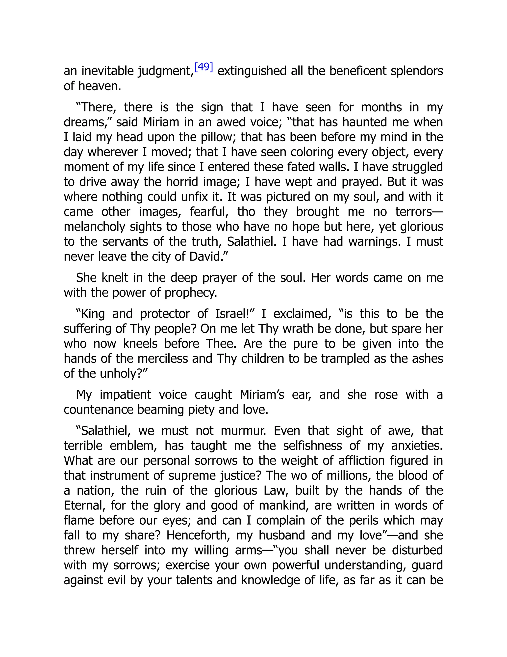 an inevitable judgment,[49] extinguished all the beneficent splendors
of heaven.
“There, there is the sign that I have seen for months in my
dreams,” said Miriam in an awed voice; “that has haunted me when
I laid my head upon the pillow; that has been before my mind in the
day wherever I moved; that I have seen coloring every object, every
moment of my life since I entered these fated walls. I have struggled
to drive away the horrid image; I have wept and prayed. But it was
where nothing could unfix it. It was pictured on my soul, and with it
came other images, fearful, tho they brought me no terrors—
melancholy sights to those who have no hope but here, yet glorious
to the servants of the truth, Salathiel. I have had warnings. I must
never leave the city of David.”
She knelt in the deep prayer of the soul. Her words came on me
with the power of prophecy.
“King and protector of Israel!” I exclaimed, “is this to be the
suffering of Thy people? On me let Thy wrath be done, but spare her
who now kneels before Thee. Are the pure to be given into the
hands of the merciless and Thy children to be trampled as the ashes
of the unholy?”
My impatient voice caught Miriam’s ear, and she rose with a
countenance beaming piety and love.
“Salathiel, we must not murmur. Even that sight of awe, that
terrible emblem, has taught me the selfishness of my anxieties.
What are our personal sorrows to the weight of affliction figured in
that instrument of supreme justice? The wo of millions, the blood of
a nation, the ruin of the glorious Law, built by the hands of the
Eternal, for the glory and good of mankind, are written in words of
flame before our eyes; and can I complain of the perils which may
fall to my share? Henceforth, my husband and my love”—and she
threw herself into my willing arms—“you shall never be disturbed
with my sorrows; exercise your own powerful understanding, guard
against evil by your talents and knowledge of life, as far as it can be
 