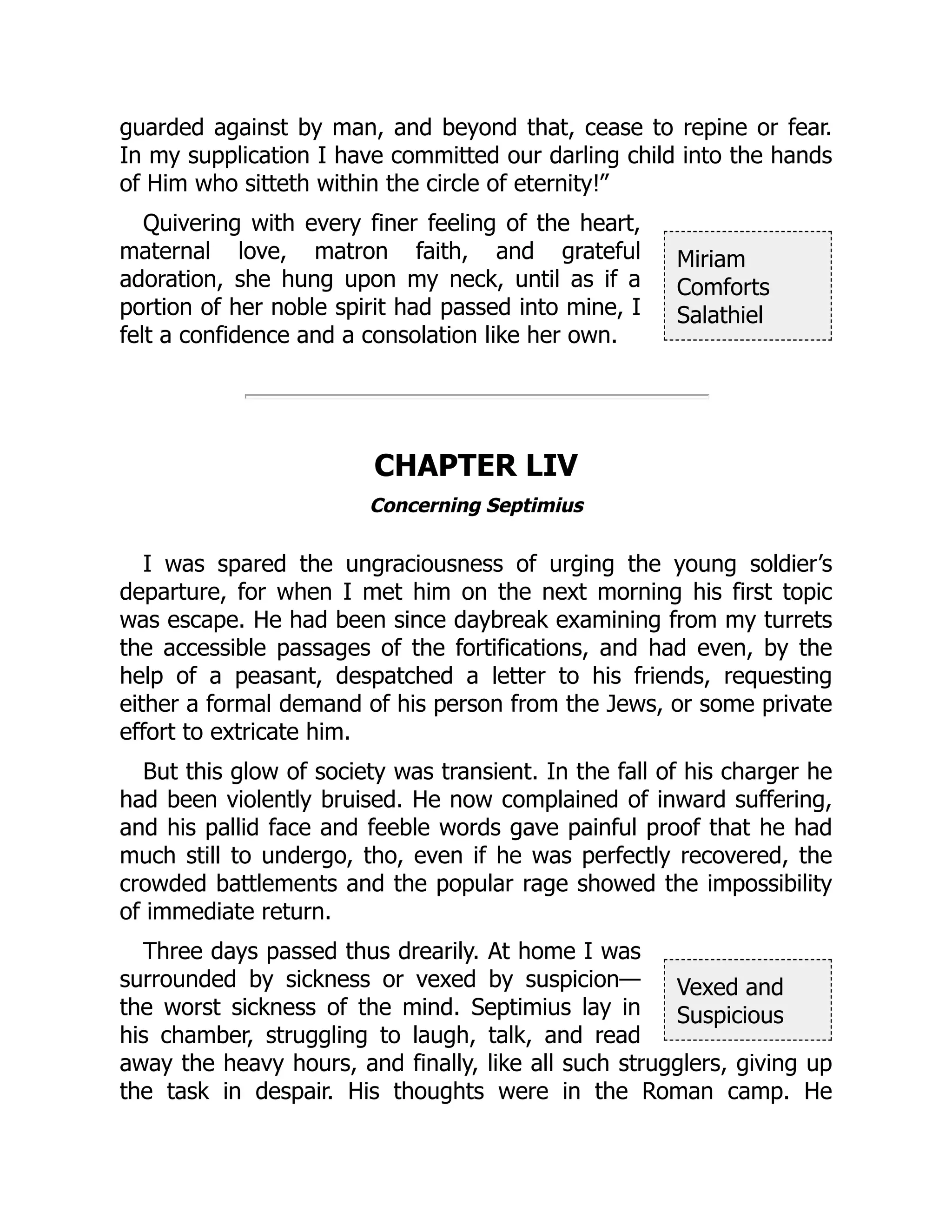 Miriam
Comforts
Salathiel
Vexed and
Suspicious
guarded against by man, and beyond that, cease to repine or fear.
In my supplication I have committed our darling child into the hands
of Him who sitteth within the circle of eternity!”
Quivering with every finer feeling of the heart,
maternal love, matron faith, and grateful
adoration, she hung upon my neck, until as if a
portion of her noble spirit had passed into mine, I
felt a confidence and a consolation like her own.
CHAPTER LIV
Concerning Septimius
I was spared the ungraciousness of urging the young soldier’s
departure, for when I met him on the next morning his first topic
was escape. He had been since daybreak examining from my turrets
the accessible passages of the fortifications, and had even, by the
help of a peasant, despatched a letter to his friends, requesting
either a formal demand of his person from the Jews, or some private
effort to extricate him.
But this glow of society was transient. In the fall of his charger he
had been violently bruised. He now complained of inward suffering,
and his pallid face and feeble words gave painful proof that he had
much still to undergo, tho, even if he was perfectly recovered, the
crowded battlements and the popular rage showed the impossibility
of immediate return.
Three days passed thus drearily. At home I was
surrounded by sickness or vexed by suspicion—
the worst sickness of the mind. Septimius lay in
his chamber, struggling to laugh, talk, and read
away the heavy hours, and finally, like all such strugglers, giving up
the task in despair. His thoughts were in the Roman camp. He
 