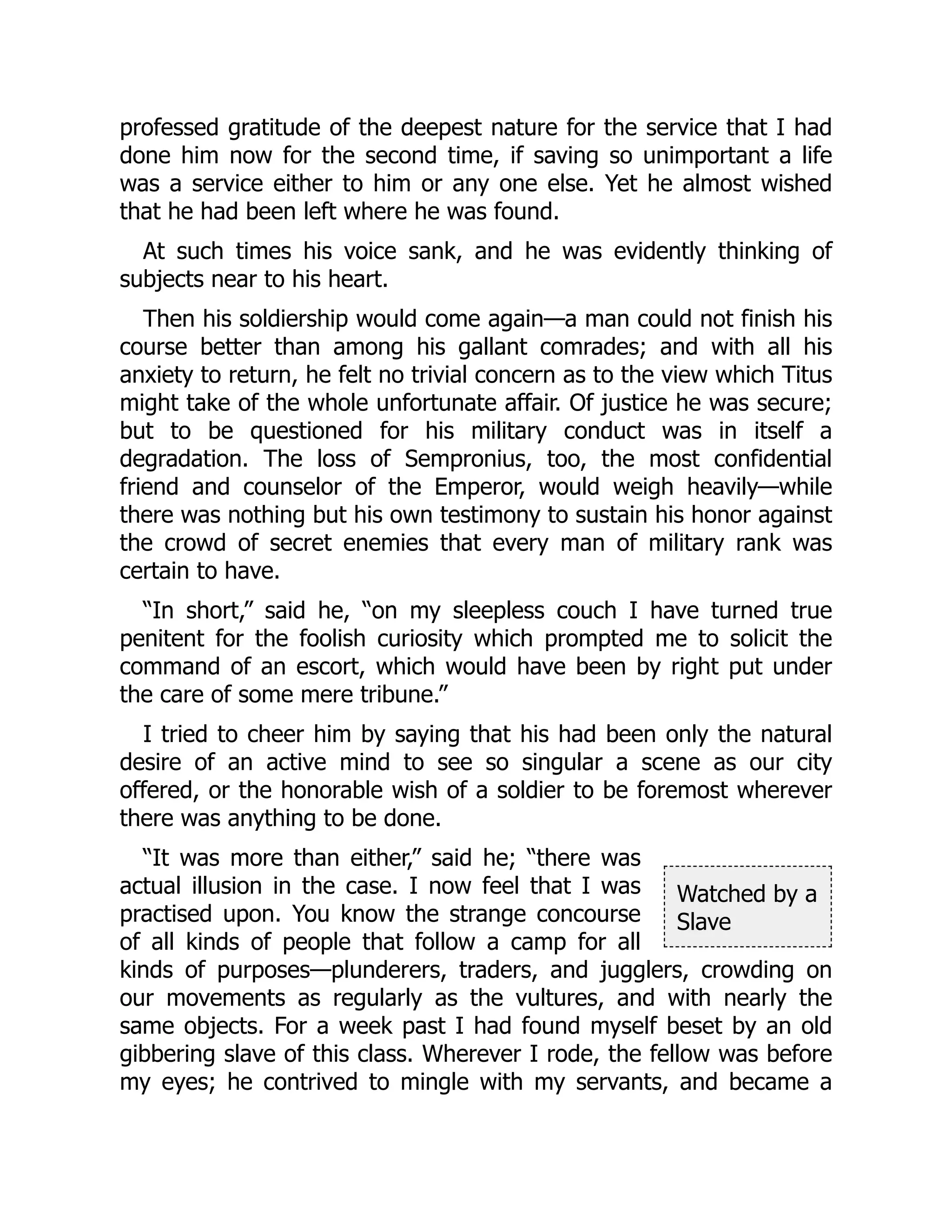 Watched by a
Slave
professed gratitude of the deepest nature for the service that I had
done him now for the second time, if saving so unimportant a life
was a service either to him or any one else. Yet he almost wished
that he had been left where he was found.
At such times his voice sank, and he was evidently thinking of
subjects near to his heart.
Then his soldiership would come again—a man could not finish his
course better than among his gallant comrades; and with all his
anxiety to return, he felt no trivial concern as to the view which Titus
might take of the whole unfortunate affair. Of justice he was secure;
but to be questioned for his military conduct was in itself a
degradation. The loss of Sempronius, too, the most confidential
friend and counselor of the Emperor, would weigh heavily—while
there was nothing but his own testimony to sustain his honor against
the crowd of secret enemies that every man of military rank was
certain to have.
“In short,” said he, “on my sleepless couch I have turned true
penitent for the foolish curiosity which prompted me to solicit the
command of an escort, which would have been by right put under
the care of some mere tribune.”
I tried to cheer him by saying that his had been only the natural
desire of an active mind to see so singular a scene as our city
offered, or the honorable wish of a soldier to be foremost wherever
there was anything to be done.
“It was more than either,” said he; “there was
actual illusion in the case. I now feel that I was
practised upon. You know the strange concourse
of all kinds of people that follow a camp for all
kinds of purposes—plunderers, traders, and jugglers, crowding on
our movements as regularly as the vultures, and with nearly the
same objects. For a week past I had found myself beset by an old
gibbering slave of this class. Wherever I rode, the fellow was before
my eyes; he contrived to mingle with my servants, and became a
 