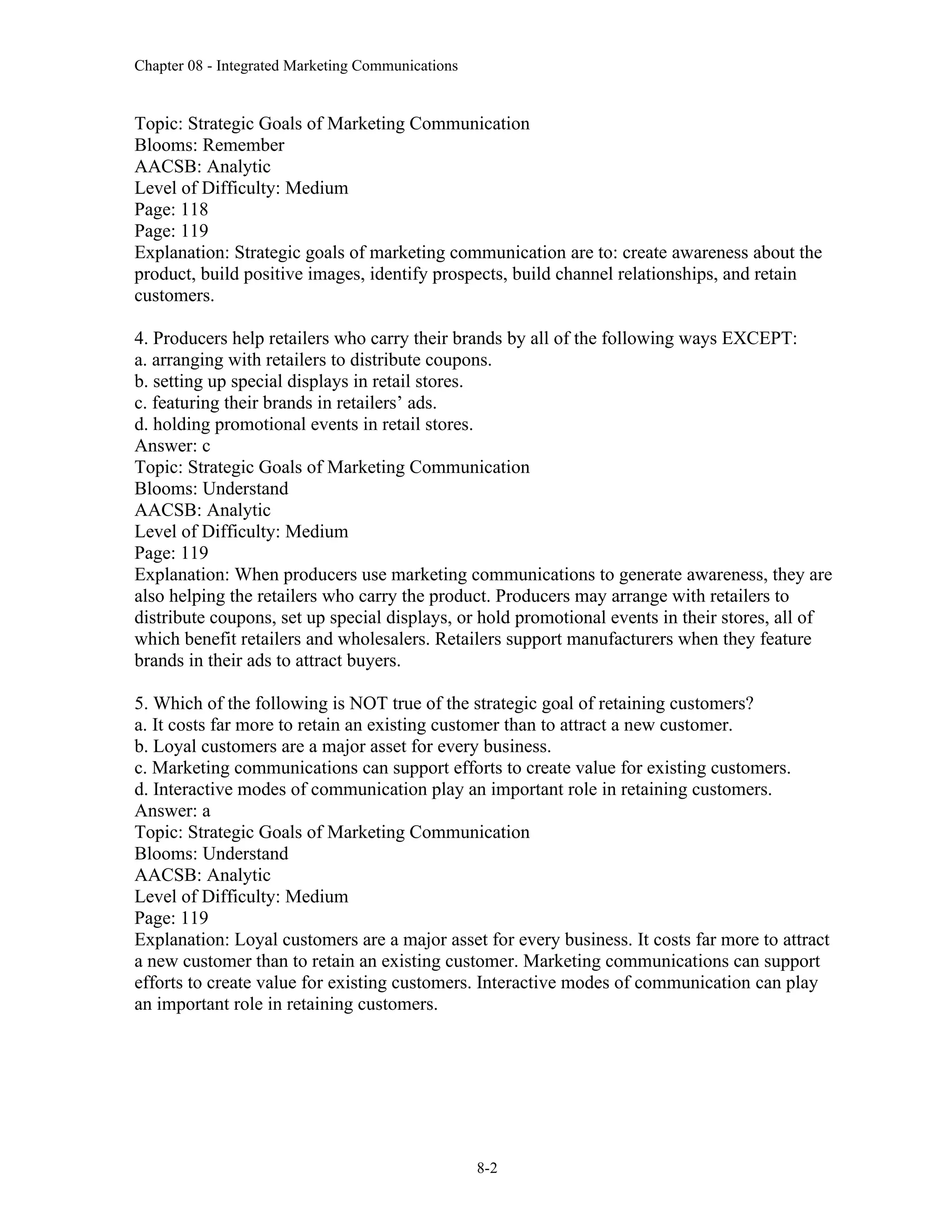 Chapter 08 - Integrated Marketing Communications
8-2
Topic: Strategic Goals of Marketing Communication
Blooms: Remember
AACSB: Analytic
Level of Difficulty: Medium
Page: 118
Page: 119
Explanation: Strategic goals of marketing communication are to: create awareness about the
product, build positive images, identify prospects, build channel relationships, and retain
customers.
4. Producers help retailers who carry their brands by all of the following ways EXCEPT:
a. arranging with retailers to distribute coupons.
b. setting up special displays in retail stores.
c. featuring their brands in retailers’ ads.
d. holding promotional events in retail stores.
Answer: c
Topic: Strategic Goals of Marketing Communication
Blooms: Understand
AACSB: Analytic
Level of Difficulty: Medium
Page: 119
Explanation: When producers use marketing communications to generate awareness, they are
also helping the retailers who carry the product. Producers may arrange with retailers to
distribute coupons, set up special displays, or hold promotional events in their stores, all of
which benefit retailers and wholesalers. Retailers support manufacturers when they feature
brands in their ads to attract buyers.
5. Which of the following is NOT true of the strategic goal of retaining customers?
a. It costs far more to retain an existing customer than to attract a new customer.
b. Loyal customers are a major asset for every business.
c. Marketing communications can support efforts to create value for existing customers.
d. Interactive modes of communication play an important role in retaining customers.
Answer: a
Topic: Strategic Goals of Marketing Communication
Blooms: Understand
AACSB: Analytic
Level of Difficulty: Medium
Page: 119
Explanation: Loyal customers are a major asset for every business. It costs far more to attract
a new customer than to retain an existing customer. Marketing communications can support
efforts to create value for existing customers. Interactive modes of communication can play
an important role in retaining customers.
 