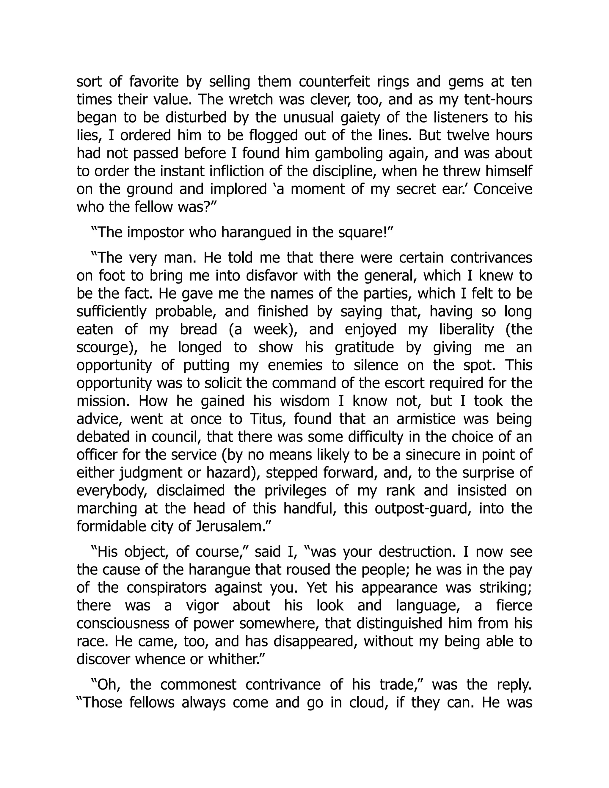 sort of favorite by selling them counterfeit rings and gems at ten
times their value. The wretch was clever, too, and as my tent-hours
began to be disturbed by the unusual gaiety of the listeners to his
lies, I ordered him to be flogged out of the lines. But twelve hours
had not passed before I found him gamboling again, and was about
to order the instant infliction of the discipline, when he threw himself
on the ground and implored ‘a moment of my secret ear.’ Conceive
who the fellow was?”
“The impostor who harangued in the square!”
“The very man. He told me that there were certain contrivances
on foot to bring me into disfavor with the general, which I knew to
be the fact. He gave me the names of the parties, which I felt to be
sufficiently probable, and finished by saying that, having so long
eaten of my bread (a week), and enjoyed my liberality (the
scourge), he longed to show his gratitude by giving me an
opportunity of putting my enemies to silence on the spot. This
opportunity was to solicit the command of the escort required for the
mission. How he gained his wisdom I know not, but I took the
advice, went at once to Titus, found that an armistice was being
debated in council, that there was some difficulty in the choice of an
officer for the service (by no means likely to be a sinecure in point of
either judgment or hazard), stepped forward, and, to the surprise of
everybody, disclaimed the privileges of my rank and insisted on
marching at the head of this handful, this outpost-guard, into the
formidable city of Jerusalem.”
“His object, of course,” said I, “was your destruction. I now see
the cause of the harangue that roused the people; he was in the pay
of the conspirators against you. Yet his appearance was striking;
there was a vigor about his look and language, a fierce
consciousness of power somewhere, that distinguished him from his
race. He came, too, and has disappeared, without my being able to
discover whence or whither.”
“Oh, the commonest contrivance of his trade,” was the reply.
“Those fellows always come and go in cloud, if they can. He was
 