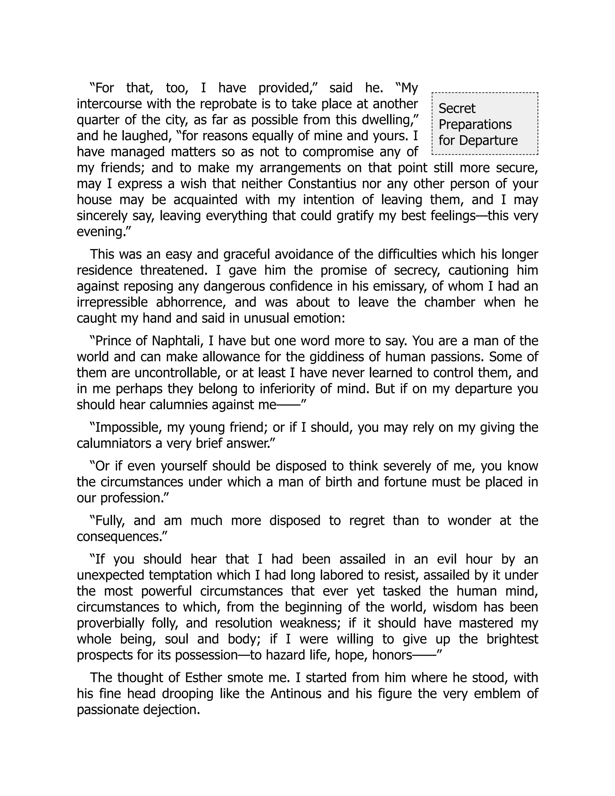 Secret
Preparations
for Departure
“For that, too, I have provided,” said he. “My
intercourse with the reprobate is to take place at another
quarter of the city, as far as possible from this dwelling,”
and he laughed, “for reasons equally of mine and yours. I
have managed matters so as not to compromise any of
my friends; and to make my arrangements on that point still more secure,
may I express a wish that neither Constantius nor any other person of your
house may be acquainted with my intention of leaving them, and I may
sincerely say, leaving everything that could gratify my best feelings—this very
evening.”
This was an easy and graceful avoidance of the difficulties which his longer
residence threatened. I gave him the promise of secrecy, cautioning him
against reposing any dangerous confidence in his emissary, of whom I had an
irrepressible abhorrence, and was about to leave the chamber when he
caught my hand and said in unusual emotion:
“Prince of Naphtali, I have but one word more to say. You are a man of the
world and can make allowance for the giddiness of human passions. Some of
them are uncontrollable, or at least I have never learned to control them, and
in me perhaps they belong to inferiority of mind. But if on my departure you
should hear calumnies against me——”
“Impossible, my young friend; or if I should, you may rely on my giving the
calumniators a very brief answer.”
“Or if even yourself should be disposed to think severely of me, you know
the circumstances under which a man of birth and fortune must be placed in
our profession.”
“Fully, and am much more disposed to regret than to wonder at the
consequences.”
“If you should hear that I had been assailed in an evil hour by an
unexpected temptation which I had long labored to resist, assailed by it under
the most powerful circumstances that ever yet tasked the human mind,
circumstances to which, from the beginning of the world, wisdom has been
proverbially folly, and resolution weakness; if it should have mastered my
whole being, soul and body; if I were willing to give up the brightest
prospects for its possession—to hazard life, hope, honors——”
The thought of Esther smote me. I started from him where he stood, with
his fine head drooping like the Antinous and his figure the very emblem of
passionate dejection.
 