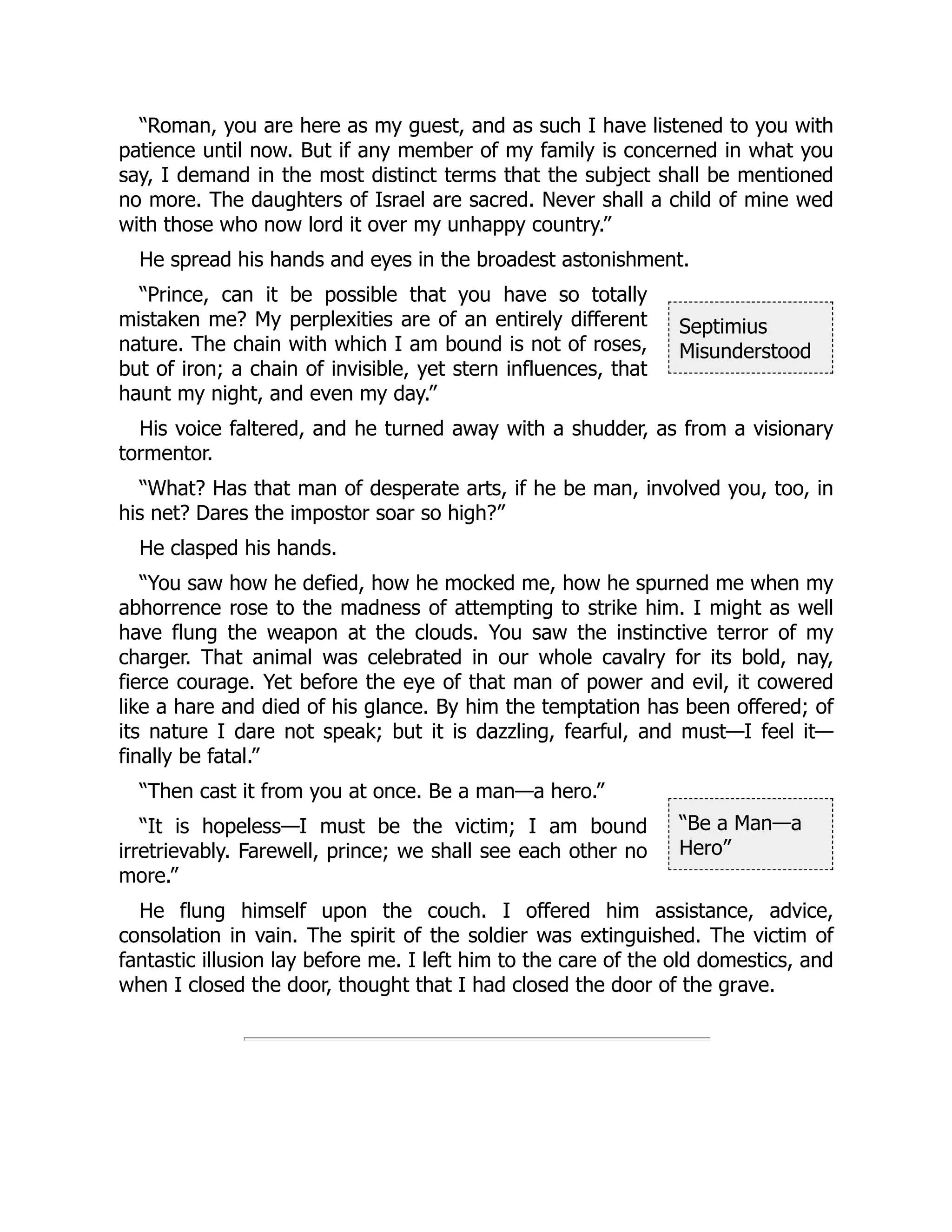 Septimius
Misunderstood
“Be a Man—a
Hero”
“Roman, you are here as my guest, and as such I have listened to you with
patience until now. But if any member of my family is concerned in what you
say, I demand in the most distinct terms that the subject shall be mentioned
no more. The daughters of Israel are sacred. Never shall a child of mine wed
with those who now lord it over my unhappy country.”
He spread his hands and eyes in the broadest astonishment.
“Prince, can it be possible that you have so totally
mistaken me? My perplexities are of an entirely different
nature. The chain with which I am bound is not of roses,
but of iron; a chain of invisible, yet stern influences, that
haunt my night, and even my day.”
His voice faltered, and he turned away with a shudder, as from a visionary
tormentor.
“What? Has that man of desperate arts, if he be man, involved you, too, in
his net? Dares the impostor soar so high?”
He clasped his hands.
“You saw how he defied, how he mocked me, how he spurned me when my
abhorrence rose to the madness of attempting to strike him. I might as well
have flung the weapon at the clouds. You saw the instinctive terror of my
charger. That animal was celebrated in our whole cavalry for its bold, nay,
fierce courage. Yet before the eye of that man of power and evil, it cowered
like a hare and died of his glance. By him the temptation has been offered; of
its nature I dare not speak; but it is dazzling, fearful, and must—I feel it—
finally be fatal.”
“Then cast it from you at once. Be a man—a hero.”
“It is hopeless—I must be the victim; I am bound
irretrievably. Farewell, prince; we shall see each other no
more.”
He flung himself upon the couch. I offered him assistance, advice,
consolation in vain. The spirit of the soldier was extinguished. The victim of
fantastic illusion lay before me. I left him to the care of the old domestics, and
when I closed the door, thought that I had closed the door of the grave.
 