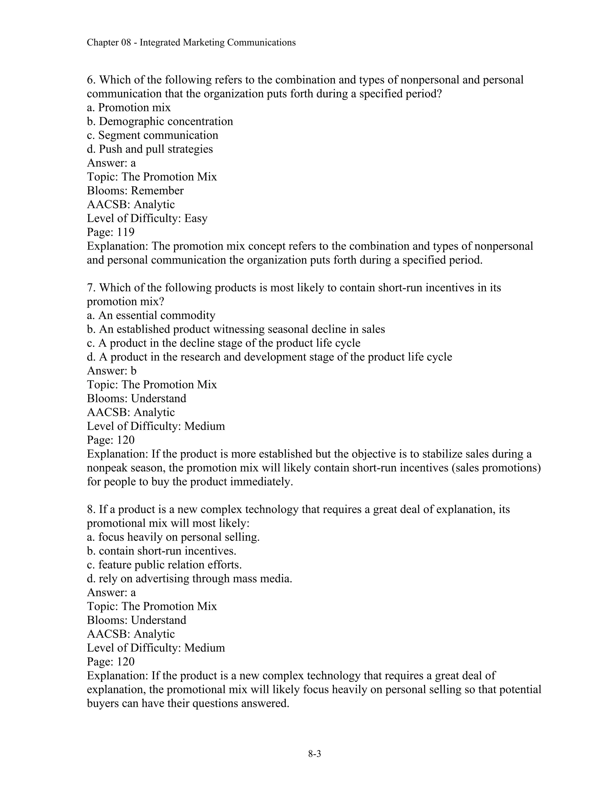 Chapter 08 - Integrated Marketing Communications
8-3
6. Which of the following refers to the combination and types of nonpersonal and personal
communication that the organization puts forth during a specified period?
a. Promotion mix
b. Demographic concentration
c. Segment communication
d. Push and pull strategies
Answer: a
Topic: The Promotion Mix
Blooms: Remember
AACSB: Analytic
Level of Difficulty: Easy
Page: 119
Explanation: The promotion mix concept refers to the combination and types of nonpersonal
and personal communication the organization puts forth during a specified period.
7. Which of the following products is most likely to contain short-run incentives in its
promotion mix?
a. An essential commodity
b. An established product witnessing seasonal decline in sales
c. A product in the decline stage of the product life cycle
d. A product in the research and development stage of the product life cycle
Answer: b
Topic: The Promotion Mix
Blooms: Understand
AACSB: Analytic
Level of Difficulty: Medium
Page: 120
Explanation: If the product is more established but the objective is to stabilize sales during a
nonpeak season, the promotion mix will likely contain short-run incentives (sales promotions)
for people to buy the product immediately.
8. If a product is a new complex technology that requires a great deal of explanation, its
promotional mix will most likely:
a. focus heavily on personal selling.
b. contain short-run incentives.
c. feature public relation efforts.
d. rely on advertising through mass media.
Answer: a
Topic: The Promotion Mix
Blooms: Understand
AACSB: Analytic
Level of Difficulty: Medium
Page: 120
Explanation: If the product is a new complex technology that requires a great deal of
explanation, the promotional mix will likely focus heavily on personal selling so that potential
buyers can have their questions answered.
 