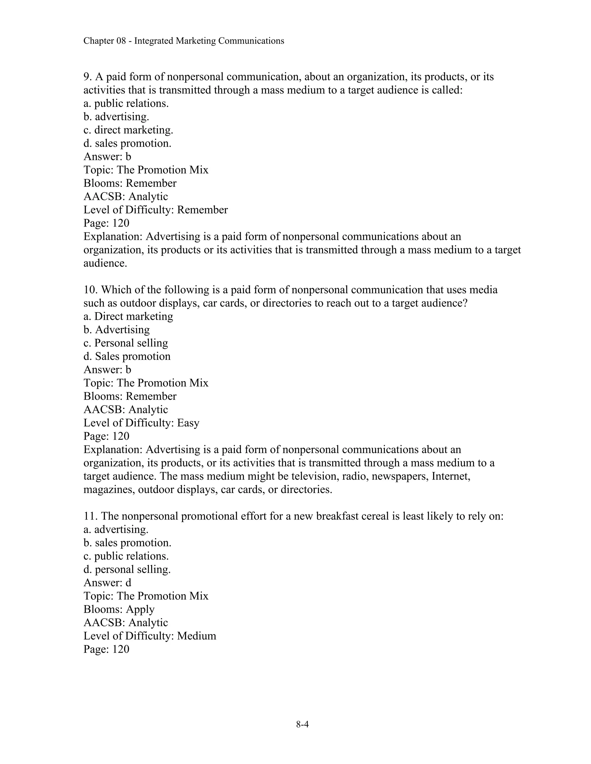Chapter 08 - Integrated Marketing Communications
8-4
9. A paid form of nonpersonal communication, about an organization, its products, or its
activities that is transmitted through a mass medium to a target audience is called:
a. public relations.
b. advertising.
c. direct marketing.
d. sales promotion.
Answer: b
Topic: The Promotion Mix
Blooms: Remember
AACSB: Analytic
Level of Difficulty: Remember
Page: 120
Explanation: Advertising is a paid form of nonpersonal communications about an
organization, its products or its activities that is transmitted through a mass medium to a target
audience.
10. Which of the following is a paid form of nonpersonal communication that uses media
such as outdoor displays, car cards, or directories to reach out to a target audience?
a. Direct marketing
b. Advertising
c. Personal selling
d. Sales promotion
Answer: b
Topic: The Promotion Mix
Blooms: Remember
AACSB: Analytic
Level of Difficulty: Easy
Page: 120
Explanation: Advertising is a paid form of nonpersonal communications about an
organization, its products, or its activities that is transmitted through a mass medium to a
target audience. The mass medium might be television, radio, newspapers, Internet,
magazines, outdoor displays, car cards, or directories.
11. The nonpersonal promotional effort for a new breakfast cereal is least likely to rely on:
a. advertising.
b. sales promotion.
c. public relations.
d. personal selling.
Answer: d
Topic: The Promotion Mix
Blooms: Apply
AACSB: Analytic
Level of Difficulty: Medium
Page: 120
 