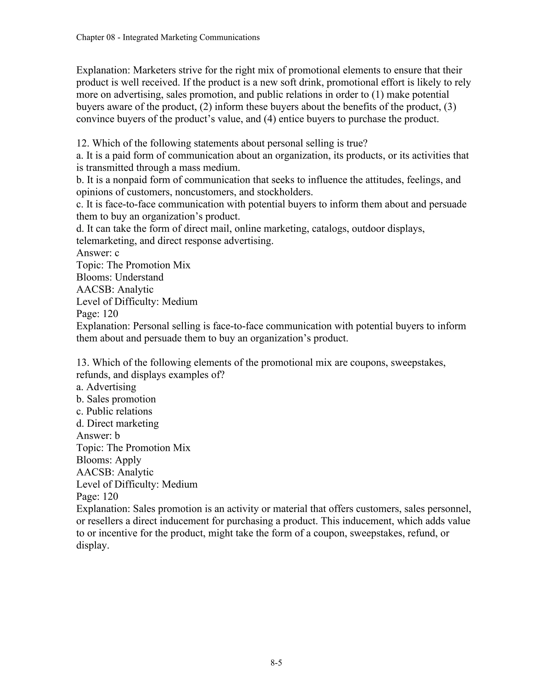 Chapter 08 - Integrated Marketing Communications
8-5
Explanation: Marketers strive for the right mix of promotional elements to ensure that their
product is well received. If the product is a new soft drink, promotional effort is likely to rely
more on advertising, sales promotion, and public relations in order to (1) make potential
buyers aware of the product, (2) inform these buyers about the benefits of the product, (3)
convince buyers of the product’s value, and (4) entice buyers to purchase the product.
12. Which of the following statements about personal selling is true?
a. It is a paid form of communication about an organization, its products, or its activities that
is transmitted through a mass medium.
b. It is a nonpaid form of communication that seeks to influence the attitudes, feelings, and
opinions of customers, noncustomers, and stockholders.
c. It is face-to-face communication with potential buyers to inform them about and persuade
them to buy an organization’s product.
d. It can take the form of direct mail, online marketing, catalogs, outdoor displays,
telemarketing, and direct response advertising.
Answer: c
Topic: The Promotion Mix
Blooms: Understand
AACSB: Analytic
Level of Difficulty: Medium
Page: 120
Explanation: Personal selling is face-to-face communication with potential buyers to inform
them about and persuade them to buy an organization’s product.
13. Which of the following elements of the promotional mix are coupons, sweepstakes,
refunds, and displays examples of?
a. Advertising
b. Sales promotion
c. Public relations
d. Direct marketing
Answer: b
Topic: The Promotion Mix
Blooms: Apply
AACSB: Analytic
Level of Difficulty: Medium
Page: 120
Explanation: Sales promotion is an activity or material that offers customers, sales personnel,
or resellers a direct inducement for purchasing a product. This inducement, which adds value
to or incentive for the product, might take the form of a coupon, sweepstakes, refund, or
display.
 