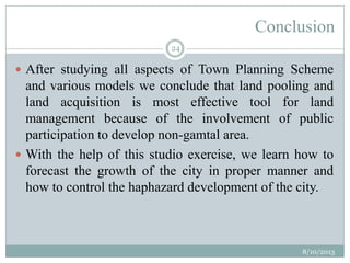 Conclusion
 After studying all aspects of Town Planning Scheme
and various models we conclude that land pooling and
land acquisition is most effective tool for land
management because of the involvement of public
participation to develop non-gamtal area.
 With the help of this studio exercise, we learn how to
forecast the growth of the city in proper manner and
how to control the haphazard development of the city.
8/10/2013
24
 