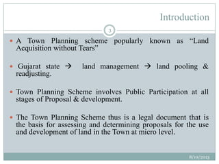 Introduction
 A Town Planning scheme popularly known as “Land
Acquisition without Tears”
 Gujarat state  land management  land pooling &
readjusting.
 Town Planning Scheme involves Public Participation at all
stages of Proposal & development.
 The Town Planning Scheme thus is a legal document that is
the basis for assessing and determining proposals for the use
and development of land in the Town at micro level.
8/10/2013
3
 