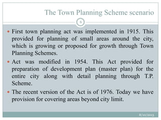 The Town Planning Scheme scenario
 First town planning act was implemented in 1915. This
provided for planning of small areas around the city,
which is growing or proposed for growth through Town
Planning Schemes.
 Act was modified in 1954. This Act provided for
preparation of development plan (master plan) for the
entire city along with detail planning through T.P.
Scheme.
 The recent version of the Act is of 1976. Today we have
provision for covering areas beyond city limit.
8/10/2013
6
 