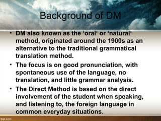 Background of DM
• DM also known as the ‘oral‘ or ‘natural‘
method, originated around the 1900s as an
alternative to the traditional grammatical
translation method.
• The focus is on good pronunciation, with
spontaneous use of the language, no
translation, and little grammar analysis.
• The Direct Method is based on the direct
involvement of the student when speaking,
and listening to, the foreign language in
common everyday situations.
 