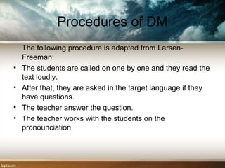 Procedures of DM
The following procedure is adapted from Larsen-
Freeman:
• The students are called on one by one and they read the
text loudly.
• After that, they are asked in the target language if they
have questions.
• The teacher answer the question.
• The teacher works with the students on the
pronounciation.
 