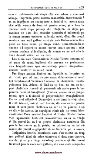 MITE OPOL VENIAMIN 403
cum si dobitoacele sari stupii cat' s'au adaos si vom mai
adaoge impreuna peste zestrea manastirii, insarcinandu-1
ca sa ingrijasca cu scumptitate a implini cu aceste toate
cheltuelile cerute de besaria, pentru mine, si a face in
numele mien dupa putinta din venclarea for dupa po-
viltuirea ce i-am dat cuvenite pomeniri si milostenii pe
la saraci pentru usurarea sufletulul mien, and din pretul
acestora una sutii galbeni cuviosiei sale Duhovnicului Crri-
gorie ce Taste acum pe ltinga mine, neamestectindu-se
nimene a-1 supara in aceste lucruri lasate asupra-i, subt
on -care cuvinte si inchipuiri, de vreme ce nu me aflu la
nime datoriti macar cu un ban.
Las Dumi-sale Chminariului Niculal Istrate ceasornicul
eel mare de mash inglizesc din preuna ctt parinteasca
mea blagoslovenie spre recunostinta pentru dragostea si
multele indatoriri ce facet.
Pre ltinga acestea fiind-ca am fligaduit cu hotarire ca
sh trimit pre eel mai de pre urma duhovnicesc al mieti.
fiill ierodiacorml Veniamin Cananan la Academia theolo-
ghiceasca dela Athina, si fiind-ca eti bans nu am ca
port cheltuiala ducerii si petrecerii sale acolo pana la im-
plinirea cursulul invataturei (fiind-ca vroesc sh se preg,
teasca spre a fi dascal si propoveduitor evanghelieesc).
De va vroi milostivul Dumnecleti a me Linea in via0, palm,
fl void trimete, sari si mai inainte, din ceia ce Ian pentru
mine ii void purta cheltuiala sa, iar de va poronci a esi
eti din vieta aasta, las engolpiul trimis mie de catra bine-
cinstitoriul Prea marital Imperat al Rosier NicolaT
aparatoriul besaricei pravoslavnice ca sa se venc,Iii,
si din pretul luT sit i se poarte cheltuiala numitului fiti
pan la inturnarea sa in patrie, iar prisosul ce va maT re-
manea din pretul engolpiulul si se imparta pe la saraci,
Intiparirea istoriel besiricesti care s'au socotit un trup
treT galbinl, fiind de mine talmeicita si data spre tiparire,
am dat si eu pre 'Amga eeia-land prenumerati din vremi
in vremT pan la cinci sate galbeni, din care carts sfarsindu-
sa-i
Pavlo-
viol,
www.dacoromanica.ro
 