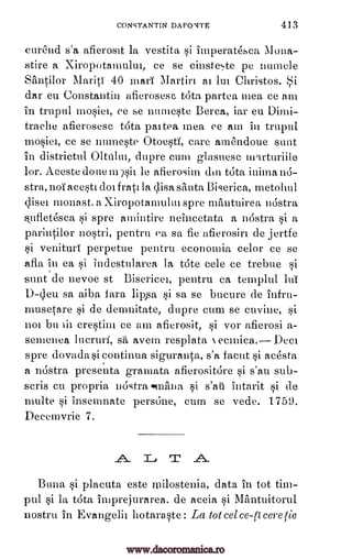 CONSTANT[N DAPONTE 413
cur6nd s'a afierosit la vestita si imperatesca Mona-
stire a Xiropotamului, ce se cinste5te pc numele
sanoor MaritT 40 marl Martin al lut Christos.
dar eu Constantin afierosesc Vita partea mea ce am
in trupul lnosiei, ce se numeste Berea, iar eu Dimi-
traehe afierosesc tOta paitea mea ce am in trupul
ce se numeste Otoesti, care amelndoue sunt
in districtul Oka lin, dupre cum glasuese inqrturiile
lor. Acestedoueimsii le afierosim din taa inima n6-
stra, not acesti dot frail la clisa santa Biserica, metolull
Oise' nionast. a Xiropotamului spre mItntuirea rostra
tifletesca si spre amintire neincetata a nostra si a
parintilor nostri, pentru ea sa fie afierosiri de jertfe
si venituri perpetue pentru economia celor ce se
afla in ea si indestularea la tote cele ce trebue si
sunt de nevoe st Bisericei, pentru ca templul IuT
D-qeu sa aiba sa se bucure de infru-
musetare si de demnitate, dupre cum se cuvine, si
not bu lit crestim ce am afierosit, si vor afierosi a-
semenea luerun, avem resplata ecmica. Deci
spre dovada si continua siguranta, s'a facut si acesta
a nostra presenta gramata afierositare si s'au sub-
scris cu propria nostra sinftna intarit si de
=he si insemnate pers6ne, cum se vede. 1759.
Decemvrie 7.
T
Buna si placuta este ipilostenia, data in tot tim-
pul si la tdta imprej-urarea. de aceia Si Miintuitorul
nostru in Evangelii botaraste: La tot eel co-0 core tie
i
mosiel,
fart lippa si
sti N
si s'ati
A l_r .A.
www.dacoromanica.ro
 