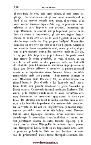 396 TESTAMENTIM
si cele fara de voe, cele intru stiinta, si cele intru ne-
stiinta , invredniceasca -me si pre mine nevrednicul sa
laud si sa mares° numele see, acum, si pPrurea, si in
vecii vecilor amin.Dupa acesta rog pe prea sfintii frati
arhierei cu emit impreuna am petrecut, impreuna am
slujit Domnulm h altariul sett si impreuna patriei la fe-
hull de vremi si imprejuran, si pre t6ta tagma besari-
ceasca ca sa-nn erte on ce le voiti fi gresit, si sa nu m6
uite in rugacmuile Ion. Rog pe prea Inaltatul Donau Sta-
panitoriu sa mo erte de cele ce it voiu fi gresit. Aseminea
pre cinstitii boeri simpatrioth 'pie, man si mici, dupre
cum si pre poporul intreg fief pastoriei mele in Hr. Iis.
it rog pre tote impreuna si pre fie-care in parte sa-mi
deie ertare de toate gresalele, ce voiu fi facut. ca un
om in cursul vietet ce din pacatele mele au lost atilt
de bantuita rain fehurimea si multimea inaprejurarilor a-
dusa din desele prifacen a vremilor, si pentru cuventul
acesta sa se ingadmasea, aicea 6re-care datuni din zilele
nemerniciet mele pre pament. Sint nascut trupeste la
anul Mantuiret 1768 Dechemv. 20, Jar duhovniceste din
sfantul botez in diva dintitiu a lm Ianuarie anul urma-
toriu 1769, din parintt ortodocsi Grigorie Costache si
Maria nascuta Cantacuzin in satul parintesc Rosiescei
si la crestere dandu-mi-se in casa parintesca 6re-
care inceputun de invecaturri, apo1 asazat in shoala pu-
blica. De atuncea am facut in limba eliasca numat 6re-
care !Diet inaintin impiedecat din nestatornicia vremilor,
Tar la vresta de 15 mil cu blagoslovenia si inscris ruga-
mmtea parintehti rmeu ce se aflh bolnav catra Preaos-
fintitul Iacov Episcopul Husului , m'am afierosit vietei
monahicesti, in care shima dupa implinirea a trei am am
fost herotonisit diacon de catra fericitul Episcop, si in
urma tras ht sfanta Mitropolie de fericitul intru pome-
nine Mitropolitul Leon, unde in 26 Septemvrie anul 1788
cu porunca pr6osfintiei Sale am fost heroton't ieromo-
nail de preosfintitul Paisie fostul Mitropolit Ioaninon, slu-
Fah
ciulut,
www.dacoromanica.ro
 