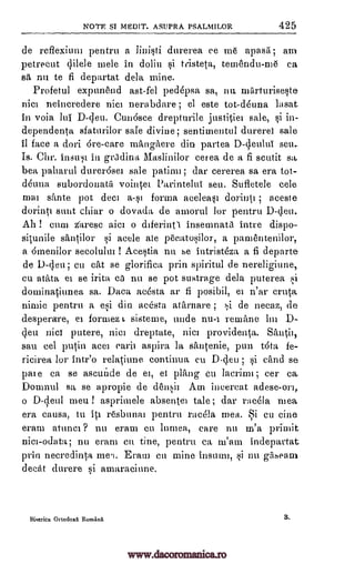 NOTE $1 MEDIT. ASUPRA PSALMILOR 425
de reflexium pentru a linisti durerea ce me apasa am
petrecut qilele mele in doliu sit tristeta, temendu-me ca
sa nn to fi departat dela mine.
Profetul expunend ast-fel ped6psa sa, nu. miirturiseste
nicl neincredere nice nerabdare; el este tot-deuna lasat
in voia lui Cun6sce drepturile justitiei sale, si in-
dependenta sfaturilor safe divine; sentitnentul durerel sale
it face a dori 6re-care mangitere din partea D-deulta seu..
Is. Chr. insult ill grcdina Maslinilor cerea de a fi scutit
bea paharul durer6sei sale patinn; dar cererea sa era tot-
d6una subordonata vointel Parintelul sett. Sufletele cele
mai sfinte pot deci a-si forma acelea§i dorin0 ; aceste
dorinti sent chiar o dovada de amorul for pentru D-deu.
Alt ! cunt z(arese aici o diferintA insemnata intre dispo-
situnile sant,ilor si acele ale pecatosilor, a pamentenilor,
a ornenilor secolulut ! Acestia nu se intristaa a fi departe
de D-den; cu cat se glorifica prin spiritul de nereligiune,
cu atitta ei se irita Ca nu se pot sustrage dela puterea si
dominatiunea sa. Daca acesta ar fi posibil, el n'ar cruta
nimie pentru a esi din acesta atarnare ; si de necaz, de
desperare, et formez t sisteme, uncle nu-i remane hn D-
(lett nici putere, nice dreptate, nice providenta.
sau eel putin aces earil aspire la stuitenie, pun Vita fe-
ricirea for intr'o rel4une continua cu D-den ; si cand se
pare ea se ascunde de ei, et plfing en lacrimi; cer car
Domnul sa se apropie de densh Am ineereat adese-ort,
o men ! asprimele absentee tale; dar raeela mea
era causa, ttt itl resbunat pentru riteela mea. Si cu tine
eram atunci ? nu cram en linnea, care nu m'a prhnit
nice-odata; nu eram ea tine, pentru ea m'am indepartat
prin necredinta rneq. Eratn en mine insuan, si nu gilseam
deck durere si amaraciune.
Iliserica OrtodoxK Romanit s.
sa.
&nth,
D -deul
www.dacoromanica.ro
 