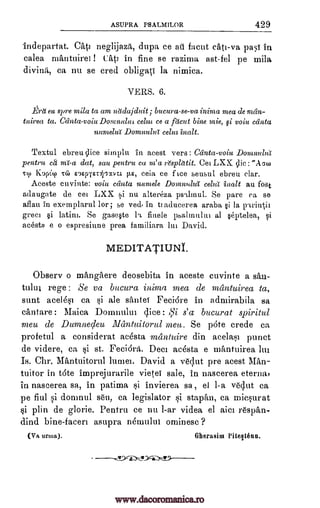 ASUPRA PSALMILOR 429
indepartat. Cat] neglijaza, dupa ce all facia cats -va pass in
calea mAntuirei ! tati in fine se razima ast-fel pe mila
divina, ca nu se cred obligati la nimica.
VERS. 6.
_Era eu spre 9nila ta am nadajduit ; bucura-se-va inima mea de mdn-
tairea ta. Cdnta -voiu Domnulut celut ce a facia bine mie, fi voiu ccinta
nuntella Domnutia celut Malt.
Textul ebreu dice siinplu in acest vers : Canta-voiu DontnuluI
pentru ca mi -a dat, sau pentru ca nt' a 2'spldtit. Cei LXX clic : "AcRo
Tcu 1(opi.q) TG, napiErirnva 1E, ceia ce f Lee seusul ebreu clar.
Aceste cuvinte: voiu cdnta numele Domnulul" celia inalt au fast
adaugate de cei LXX si nu altereza psqlinul. Se pare ca se
aflau in exemplarul lor ; se ved in ti aducerea araba §i la Ftrii4ii
greci §i latini. Se gase§te flnele psalinului al §eptelea,
acesto e o espresiune prea familiara lei David.
MEDITATIUNI.
Obsery o mangaere deosebita in aceste cuvinte a san-
tului Se va bucura inima mea de mantuirea ta,
sunt acel6s1 ca si ale santeT Feclare in admirabila sa
ciintare: Maica Domnului slice : A57 s'cc bucurat spiritul
meu de Dumnecleu Illantuitorul melt. Se pate crede ca
profetul a considerat acesta mantuire din acelasi punct
de videre, ea si st. Feciara. Deci ac6sta e mantuirea 1111
Is. Chr. Mantuitorul lumei. David a v&;11-it pre acest Man-
tuitor in t6te imprejurarile vietei sale, in nascerea eterna,
in nascerea sa, in patima si invierea so , el 1-a vent ca
pe fiul si domnul s6u, ca legislator si staptin, ca rniesurat
si plin de glorie. Pentru ce nu 1-ar videa el aici respan-
dind bine facers asupra nemului ominesc ?
(Va urma). Gherasint Piteltenn.
Si
rege:
Lc
www.dacoromanica.ro
 