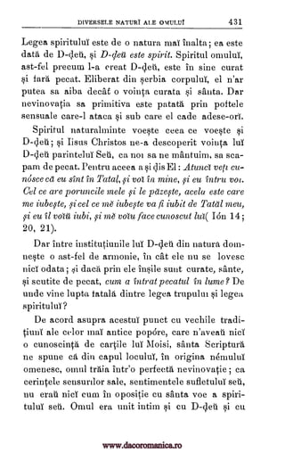 DIVERSELE NATURI ALE ovuLuT 431
Legea spiritului este de o natura mai inalta ; ea este
data de D-cleti, §i D-clew este spirit. Spiritul omului,
ast-fel precum 1-a creat D-cleti, este in sine curat
§i fard pecat. Eliberat din Serbia corpului, el n'ar
putea sa aiba decat o vointa curata §i santa. Dar
nevinovatia sa primitiva este patata prin poftele
sensuale care-1 ataca §i sub care el cade adese-ori.
Spiritul naturalminte voe§te ceea ce voe§te si
D-cleti ; §i Iisus Christos ne-a descoperit vointa lui
D-cleti parintelui Sal, ca not sa ne mantuim, sa sca-
pam de pecat. Pentru aceea a F,3i Clis El : Atunc vela etc-
nosce ca eu sint in Tatal, 59i vol in mine, 59i eu intru mt.
Gel ce are poruncile mele 59i le pazqte, acela este care
me iubqte, ;9icel ce me iubeste va fi iubit de TOO meet,
5si eu it voffi iubi, 59i m6 voiu face cunoscut ha( Ion 14;
20, 21).
Dar intre institutiunile lui D-cleti din natura dom-
ne§te o ast-fel de armonie, in cat ele nu se lovesc
nici odata ; ,i data prin ele insile sunt curate, sante,
§i scutite de pecat, cum a intrat pecatul in lume? De
unde vine lupta fatala dintre legea trupulm §i legea
spiritului?
De acord asupra acestui punct cu vechile tradi-
tiuni ale color mai antice popOre, care n'aveati nici
o cunoscinta de cartile lui Moisi, santa Scriptura
ne spune cá din capul locului, in origina nemului
omenesc, omul traia intr'o perfecta nevinovatie ; ca
cerintele sensurilor sale, sentimentele sufletului seti,
nu era nici cum in opositie cu santa voe a spill.-
tului seri. Omul era unit intim §i cu D-cleti 0 cu
www.dacoromanica.ro
 
