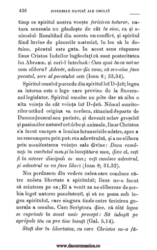 436 DIVERSELE NATURI ALE OMULUI
timp ce spiritul nostril voeste fericirea tuturor, na-
tura sensuala nu gandeste de cat la sine, ca si a-
nimalul- Resultand din acesta un conflict, si spiritul
find invins de placerile materiel, in lac s'a," le do-
fnine, pecatul este gata. In acest sens r6spunse
Iisus Cristos Iudeilor Ingamfatf ca sent posteritatea
lui Abraam, si cari-1 intrebaii : Cum spur to ca nolne
VOM, elibera? Adever, adever clic voice, ca ort-tine face
pecatul, sere al pecatulur este (loan 8; 33,34).
Spiritul omului purcede din spiritul luY D-yeti; legea
sa interim este o lege care provine de la Suvera-
nullegislator. Spiritul omulm nu pate dar sa aiba o
alta vointa de cat vointa luY D-Veit Nemul murito-
rilormtand origina sa ceresca, ratacinddeparte de
Dumnec,leescul seu parinte, si devenit sclav gresela
si pasiuuilor naturd ceY arbe si auimale, Iisus Christos
s'a facut omspre a luminaintunericilenastre,spre a
ne rescumpera prin putt rea adeve'rului, si a ne elibera
prin manifestarea vointei sale divine: Daca renui-
nett in cuventul meu 9iininvetatura mea, Vice el, yeti
fi in adever discipult at mea; vep cunosce adeverul,
i adeverul ye va face liberi (loan 8; 31,32).
Noi perdusem din vedere calea care conduce ca-
tre acesta libertate a spiritului; Iisus ne-a facut
sa reintram pe ea; El a venit sa ne elibereze de Ser-
bia legeY nature' pamentesti, si sa ne puna sub le-
gea spiritului, care singura tinde catre fericirea ge-
nerala a omului. Caci Scriptura Vice, ca told legea
se cuprinde in acest unit precept : Sa iube5ctr pe
apropele teu ca pre tine insup (Gal. 5,14).
Stair dar in libertatea, cu care Christos ne-a fa-
www.dacoromanica.ro
 