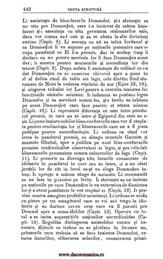 442 SANTA SCRIPTURA.
Li arninteste de bine-facerile Dornnuluf, sfatueste sa
nu tine pre Dutnne left, care f-a incarcat de atatea bine-
facen ameninta cu tdta greutatea resbunfirilor sale,
daea vor cuteza sa-1 cite sa se abata la alte divinitati
streine (Capit. 8). Li anunta Ca ati sa treca, Iordanul
ea Durnnecleti li va supune pe natiunile puternice care o-
cupa parnentul ce El li-a promis, dar in acelasi timp li
deelara ca nii pentru meritele for li face Dumneq.eu acest
dar, ii mustra pentru murmurile i necredinta for din
trecut (Capit. 9). Dupa acesta li aminteste de ordinul cel-a
dat Dumnedeu Ca sa construe chivotul spre a pune in
el al doilea rand de table ale legit, cele dinteiu find sfa-
ramate de Moisi la vederea, vitelului de our (Esire 32, 19),
si alegerea tribuluf lui Levi pentru a exercita inaintea lui
funetiunile santului minister. It indennia sa pazdsca ]egea
Domnului si sa servesca numai lin, invita sa iubesca
pe acest Dumne 4ert care face pentru el atatea minurn
(Capit. 10). Li represinta diferenta ce este intre painen-
tul promis, in care au sä intre Egipetul din care au e-
sit. Li pune inainte ochilor bine-cuventarile care vor fi respla-
ta pentru credinciosia lor si blestemurile care an a fi justa
peddpsa pentru necredinciosie. Li ordona ca cand vor
intra in parnentul promisi sa aleaga muntele Ganzim
muntele Ghebal, spre a publica pe unul bine-cuventarile
promise credinciosilo observaton ai lege], si pre vela -lalt
blestemurile pronuntate contra caleatorilor de lege (Capit.
11). Li prescrie sa distruga trite locurile consacrate de
idolatrie in pamentul in care era sa intre, a nu oferi
jertfele for de cat in locul va alege Dunmeden in-
sus]. Ii opreste a manta singe de animale. Li recornanda
sa nu lase in plrasire pe leviti. Ii sa nu imiteze
pe natiunile pe care Dunmecleu be va extermina de dinaintea
for si a ciiror pamentun be vor stepani ei (Capit. 12). It pre-
vine contra amagirei profetilor mincinosi. Li ordona sa ucida
cu pietre pe tot amagitorul care ar voi sa-1 traga la ido-
latrie 5i sa darime on-ce oras care va fi parasit pre
Doninul spre a urma idolilor (Capit. 13). Opreste eu to-
tal a se irnita superstitiile natiunilor neeredineidse (Ca-
pit. 14). Reguleza distingerea animelelor curate si ne-
curate, dijmele ce trebue sa se plat6sca in fie-care an,
prinzurile care trebuia sa se faca inaintea Domnuluf, er-
tarea datoriilor, eliberarea sclavilor, consacrarea primi-
si
§i
si
ce-s1
sfatueste
ti -I
ei
pi
www.dacoromanica.ro
 