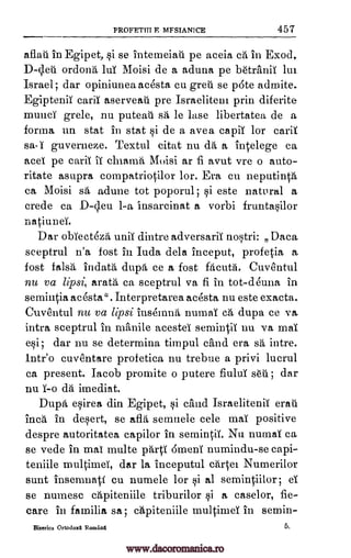 PROFETITT F MFSTANICE 457
afiati in Egipet, si se intemeiaA pe aceia ca in Exod,
ordonh luT Moisi de a aduna pe b6tranii lui
Israel; dar opiniunea acesta cu grew se p6te admite.
Egiptenit carii aserveati. pre Israelitem prin diferite
munci grele, nu puteat sa le lase libertatea de a
forma un stat in stat si de a avea capii for cari1
sa-T guverneze. Textul citat nu &á a intelege ca
acet pe carii ii chiamh Moisi an fi avut vre o auto-
ritate asupra compatriotilor lor. Era en neputinth
ca Moisi sa adune tot poporul; si este natural a
crede ca D-d.eu 1-a insarcinat a vorbi fruntasilor
natiunei.
Dar obTectezd unii dintre adversarii nostri: Data
sceptrul n'a fost in Inch dela Inceput, profetia a
fost falsh indath dupa ce a fost facuta. Cuventul
nu va lipsi, arath ca sceptrul va fi in tot-deuna in
semintia acesta". Interpretarea acesta nu este exacta.
Cuventul nu va lipsi insenanh," numai ca dupa ce va
intra sceptrul in manile acestel semintii nu va mai
esi; dar nu se determina timpul chnd era sa intre.
lntr'o cuventare profetica nu trebue a privi lucrul
ca present. Iacob promite o putere fiului WI; dar
nu imediat.
Dupa esirea din Egipet, si child Israelitenii eraii
Inca in desert, se afla semnele cele mai positive
despre autoritatea capilor in semintii. Nu numai ca
se vede in mat multe phrti 6meni numindu-se capi-
teniile niultimeT, dar la inceputul cartel Numerilor
suet insemnati cu numele for si al semintillor; eT
se numesc capiteniile triburilor si a caselor, fie-
care in familia sa; capiteniile multimei in semin-
Biserica Ortodoxa Romanti 5
D-deti
cla
www.dacoromanica.ro
 
