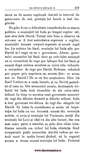 PR( PET!!! E ME'IAN1 459
tarea sa de aceste capitenii. Ast-fel in interval de
patru-sute de ant, profetia luT Jacob a fost
Nu pate fi vre-o dificultate considerandu-se starea
politica a semintiet luT Iuda pe timpul regilor se,
mai ales dela David. Totusi este bine a observa ca
ore -care ar fi fost autoritatea suprema a regilor,
semintiile formati corpuri separate si aveati capit
lor. La mOrtea 1ul Saul, semintia hit Iuda afla pre
David si-1 unge ca sa o guverneze. Abner, gene-
ralul armatelor lui Saul, Men pe cele-lalte semintii
ca sa recun6sca de rege pre Isboset fiul lui Saul, si
numai dupti mortea acestuia se 'mini tote triburite
a recunosce de rege pre David. Roboam maniind
pre popor prin asprimea sa, acesta qise: ce avem
not cu David ? De ce sd fin mostenirea fiilor lut
Iese? Iat6rce-te a cast, lsraele, si tu, David,pastre-
zO-ti casa ta. Din momentul acesta, destinatele tri-
bului luT Iuda furO, deosebite de ale celor-lalte
triburi. In tit-np ce acesta erati guvernate succesiv
de regi din diferite dinastit si diferite triburt, Iuda
a fost guvernat tot-deuna de regi din sthigele luT
David. Se luam in considerare si aceia ct imp6-
ratia Jut Iuda nu era formate mune din semintia
acesta, ci avea si semintia lui Veniamin, multi din
semintia Jul Levi si ciiti-va din alte locurt; dar cea
mat mare parte a statului, se p6te dice chiar tota-
litatea moralA, era tribal hit Iuda, r6mrtsita fiind.
comparativ putin numer6sii. Ast-fel vedem pe au-
torn( sacni in multe locuri clicend, ca in regatul
acesta a r6mas numat semintia hit Iuda. Profetul
'E
tin-
plinith.
www.dacoromanica.ro
 