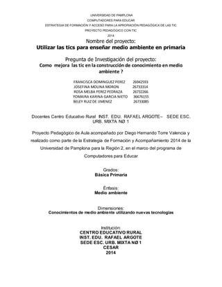 UNIVERSIDAD DE PAMPLONA 
COMPUTADORES PARA EDUCAR 
ESTRATEGIA DE FORMACIÓN Y ACCESO PARA LA APROPIACIÓN PEDAGÓGICA DE LAS TIC 
PROYECTO PEDAGÓGICO CON TIC 
2014 
Nombre del proyecto: 
Utilizar las tics para enseñar medio ambiente en primaria 
Pregunta de Investigación del proyecto: 
Como mejora las tic en la construcción de conocimiento en medio 
ambiente ? 
FRANCISCA DOMINGUEZ PEREZ 26942593 
JOSEFINA MOLINA MORON 26733314 
ROSA MELBA PEREZ PEDRAZA 26732266 
YOMAIRA KARINA GARCIA NIETO 36676155 
BELEY RUIZ DE JIMENEZ 26733085 
Docentes Centro Educativo Rural INST. EDU. RAFAEL ARGOTE– SEDE ESC. 
URB. MIXTA NØ 1 
Proyecto Pedagógico de Aula acompañado por Diego Hernando Torre Valencia y 
realizado como parte de la Estrategia de Formación y Acompañamiento 2014 de la 
Universidad de Pamplona para la Región 2, en el marco del programa de 
Computadores para Educar 
Grados: 
Básica Primaria 
Énfasis: 
Medio ambiente 
Dimensiones: 
Conocimientos de medio ambiente utilizando nuevas tecnologías 
Institución: 
CENTRO EDUCATIVO RURAL 
INST. EDU. RAFAEL ARGOTE 
SEDE ESC. URB. MIXTA NØ 1 
CESAR 
2014 
 