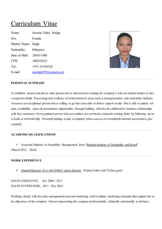 Curriculum Vitae
Name: Arsema Gidey Hadgu
Sex: Female
Marital Status: Single
Nationality: Ethiopian
Date of Birth: 28/05/1988
CPR: 880522631
Tel:- +973 33104326
E-mail: arsema8595@gmail.com
PERSONAL SUMMARY
A confident, natural and driven sales person who is interested in working for company’s who are market leaders in thei
r respective fields. Possessing clear evidence of achievement in areas such as lead generation, sales and niche markets,
Arsema is an exceptional person who is willing to go that extra mile to deliver superb results. She is able to unlock vol
ume, availability, space & promotional opportunities through building effective & collaborative business relationships
with key customers. An exceptional person who can explore new territories and push existing limits by following up ne
w leads or referrals fully. Presently looking to join a company where success is rewarded & internal succession is give
n priority.
ACADEMICQUALIFICATIONS
 Associate Diploma in Hospitality Management, from “Bahrain Institute of Hospitality and Retail”
(March 2012 – 2014)
WORK EXPERIENCE
 Ahmed Mansoor Al A-Ali (AMA) ’sports division’ (Puma,Umbro and Techno gym)
SALES ASSOCIATE; Nov 2008 - 2011.
SALES SUPERVISOR; 2011 – Dec 2014.
Working closely with the sales management team and marketing staff to initiate marketing strategies that support the sa
les objectives of the company. Always representing the company professionally, ethnically and morally at all times.
 