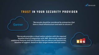 TRUST IN YOUR SECURITY PROVIDER
“Barracuda should be considered by enterprises that
have a cloud infrastructure and want to secure it.”
“Barracuda provides a cloud-native solution with the required
baseline level of integration with AWS. Barracuda supported
additional features and functionality that are above and beyond this
baseline of support, based on their target market and use cases.”
 