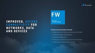 IMPROVED, SECURE
CONNECTIVITY FOR
NETWORKS, DATA
AND DEVICES
Barracuda
CloudGen Firewall
The Barracuda CloudGen Firewall:
Enables branch-to-cloud connectivity with SD-WAN
Accelerates public cloud adoption
Secures IoT deployment
Protects your network, users, devices and workloads
Connects your remote workers securely
 