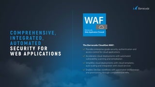 C OMPREHENSIVE,
INTEGRATED,
AUTOMATED
SECURITY FOR
WEB APPLICATIONS
The Barracuda CloudGen WAF:
Provides enterprise-grade security, authentication and
access control for cloud applications
Accelerates cloud deployments with automated
vulnerability scanning and remediation
Simpliﬁes cloud deployments with cloud templates,
auto-scaling and integration with cloud services
Enables DevOps workﬂows with automated orchestration
and provisioning through comprehensive APIs
 