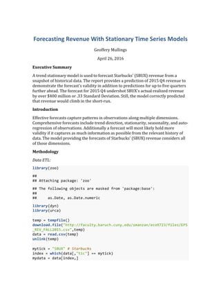 Forecasting	
  Revenue	
  With	
  Stationary	
  Time	
  Series	
  Models	
  
Geoffery	
  Mullings	
  
April	
  26,	
  2016	
  
Executive	
  Summary	
  
A	
  trend	
  stationary	
  model	
  is	
  used	
  to	
  forecast	
  Starbucks'	
  (SBUX)	
  revenue	
  from	
  a	
  
snapshot	
  of	
  historical	
  data.	
  The	
  report	
  provides	
  a	
  prediction	
  of	
  2015	
  Q4	
  revenue	
  to	
  
demonstrate	
  the	
  forecast's	
  validity	
  in	
  addition	
  to	
  predictions	
  for	
  up	
  to	
  five	
  quarters	
  
further	
  ahead.	
  The	
  forecast	
  for	
  2015	
  Q4	
  undershot	
  SBUX's	
  actual	
  realized	
  revenue	
  
by	
  over	
  $400	
  million	
  or	
  .33	
  Standard	
  Deviation.	
  Still,	
  the	
  model	
  correctly	
  predicted	
  
that	
  revenue	
  would	
  climb	
  in	
  the	
  short-­‐run.	
  
Introduction	
  
Effective	
  forecasts	
  capture	
  patterns	
  in	
  observations	
  along	
  multiple	
  dimensions.	
  
Comprehensive	
  forecasts	
  include	
  trend	
  direction,	
  stationarity,	
  seasonality,	
  and	
  auto-­‐
regression	
  of	
  observations.	
  Additionally	
  a	
  forecast	
  will	
  most	
  likely	
  hold	
  more	
  
validity	
  if	
  it	
  captures	
  as	
  much	
  information	
  as	
  possible	
  from	
  the	
  relevant	
  history	
  of	
  
data.	
  The	
  model	
  providing	
  the	
  forecasts	
  of	
  Starbucks'	
  (SBUX)	
  revenue	
  considers	
  all	
  
of	
  those	
  dimensions.	
  
Methodology	
  
Data	
  ETL:	
  
library(zoo)	
  
##	
  	
  
##	
  Attaching	
  package:	
  'zoo'	
  
##	
  The	
  following	
  objects	
  are	
  masked	
  from	
  'package:base':	
  
##	
  	
  
##	
  	
  	
  	
  	
  as.Date,	
  as.Date.numeric	
  
library(dyn)	
  
library(urca)	
  
	
  
temp	
  =	
  tempfile()	
  
download.file("http://faculty.baruch.cuny.edu/smanzan/eco9723/files/EPS
_REV_FALL2015.csv",temp)	
  
data	
  =	
  read.csv(temp)	
  
unlink(temp)	
  
	
  
mytick	
  =	
  "SBUX"	
  #	
  Starbucks	
  
index	
  =	
  which(data[,"tic"]	
  ==	
  mytick)	
  
mydata	
  =	
  data[index,]	
  
 