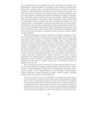 142
ção; a razão política não se consolida numa obra nomotética que coordene auto-
craticamente a vida dos cidadãos e em relação à qual o detentor do poder possa
passar para o segundo plano. O Leviatã não pode sair da sombra do estado de
natureza. A lógica decisionista da situação de seu surgimento marca toda a sua
ação. Ele vive em permanente temor da guerra civil, da recaída na anarquia. Sem-
pre vê seu domínio contestado pela dinâmica conflituosa do estado de natureza.
Ele é desconfiado, sempre cauteloso, presume que inimigos o estejam espreitando,
divisa em cada cidadão um risco para a ordem, precisando, por isso, reservar para
si a competência última de decisão, em todos os assuntos que tenham a ver com
a ordem política. A normalidade é vedada ao poder estatal; ele nunca pode tornar-
se invisível na rotina cotidiana da aplicação de regras situacionalmente prudencial.
Como o Deus voluntarista da Escolástica tardia, o Leviatã determina sozinho o que
deve ser tido como justo e injusto. Como o Deus voluntarista da Escolástica tardia,
ele se furta de toda ordenação e moderação do poder; cabe-lhe a potestas absolu-
ta [poder absoluto].
(25) Uma organização do domínio com divisão de poderes empurraria o Esta-
do de volta para o estado de natureza. Por isso, para Hobbes, a doutrina do regi-
men mixtum [regime misto] e da divisão de poderes está “óbvia e diretamente
direcionada contra a essência de um Estado” (Hobbes, 1976, p. 248). Ela é uma
heresia, em termos de ordem política, e tem de ser reprimida por um Estado inte-
ressado em sua própria saúde da mesma maneira como todas as outras “doutrinas
errôneas” incompatíveis com a natureza do Estado e que o impeçam de cumprir
seu fim de proporcionar paz e segurança: p. ex., a opinião de que, no Estado, o
ser humano como tal teria um juízo moral próprio e um direito de expressá-lo e
colocá-lo acima das determinações estatais, ou de que também o soberano estari-
a, assim como todo e qualquer súdito, sujeito a suas leis, ou de que o direito de
propriedade teria validade irrestrita e estaria, por isso, subtraída a toda e qualquer
disposição, por parte do Estado, ou, finalmente, que haveria a possibilidade de um
soberano se tornar tirânico e poderia, nesse caso, ser destituído ou morto (cf.
Hobbes, 1976, cap. 26).
(26) O argumento da teoria da soberania do poder absoluto adquire uma ver-
são bem mais sofisticada e exigente, quando Hobbes o emprega contra o direito
natural e o constitucionalismo, quando não visa fundamentar a limitação institu-
cional do poder, e sim a impossibilidade de uma vinculação da ação estatal a
acordos contratuais, normas jusnaturais de justiça, direitos humanos, princípios
constitucionais ou até mesmo a suas próprias leis.
Todas as leis, escritas ou não, têm necessidade de uma interpretação. A lei da nature-
za, que não é escrita, embora seja de fácil acesso aos que, sem parcialidade ou paixão,
fazem uso de sua razão natural, deixando, portanto, sem desculpa seus violadores,
tornou-se agora apesar disso, devido ao fato de haver poucos, ou talvez ninguém, que
em alguns casos não se deixem cegar pelo amor de si ou qualquer outra paixão, a
mais obscura de todas as leis, e por isso é a que tem mais necessidade de intérpretes
capazes. Quanto às leis escritas, se forem breves, facilmente serão mal-interpretadas
por causa da significação diferente de uma ou duas palavras; se forem longas, tornar-
 