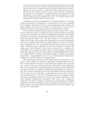 143
se-ão tanto mais obscuras por causa da diversidade de significações de muitas pala-
vras. De modo que nenhuma lei escrita, quer seja expressa em poucas ou em muitas
palavras, pode ser bem-compreendida sem uma perfeita compreensão das causas fi-
nais para as quais a lei foi feita, e o conhecimento dessas causas finais está com o le-
gislador. Para este, portanto, nenhum dos nós da lei pode ser insolúvel, seja achando-
lhe as pontas e por aí desatando-o, seja fazendo quantas pontas lhe aprouver (como
Alexandre fez com sua espada ao nó górdio), através do poder legislativo, coisa que
nenhum intérprete pode fazer (Hobbes, 1976, p. 211 [p. 171 da edição brasileira, tradu-
zida por João P. Monteiro e Maria B. Nizza da Silva]).
O argumento em favor da necessidade de um soberano absoluto, de um poder
supremo incontestado e incontestável, é um argumento em favor da necessidade
de um intérprete último que possa dar a suas interpretações validez e eficácia, em
última instância, em favor de um tomador de decisões último, que ponha fim a
disputas de opiniões e interpretações e resolva autoritativamente o debate.
(27) A prudência estatal do Leviatã consiste em evitar a guerra civil. E a guer-
ra civil confessional ensinou a Hobbes que dotar a prudência estatal do monopólio
do poder não é suficiente para cumprir a finalidade da pacificação. Ela necessita,
além disso, do monopólio da interpretação e definição. Precisa fixar qual é o signi-
ficado das palavras e definir o que é tido como verdade e o que não pode ser ad-
mitido como verdade, pois a guerra civil confessional foi uma guerra de ideologias,
uma luta de verdades concorrentes pelo poder absoluto, uma luta de interpreta-
ções e significados. Por isso, uma estratégia que vise evitar a guerra civil precisa
conter a disposição sobre o significado de conceitos normativos e religiosos rele-
vantes para a ação. Entretanto, como mostra a citação acima, o argumento da
necessidade de uma fixação autoritativa última das interpretações e palavras vai
muito além disso, pois não quer apenas mostrar a imprescindibilidade de subme-
ter a religião, filosofia e literatura às definições estatais da verdade, mas também
fundamentar a impossibilidade prática de um condicionamento constitucional,
qualquer que seja concretamente, do domínio estatal.
(28) O argumento se baseia em duas teses da filosofia da linguagem. A pri-
meira é a tese a respeito da carência de interpretação de normas gerais, que tam-
bém se pode designar como tese do decisionismo de aplicação. Isso quer dizer
que, a partir de leis, não se podem obter juízos relacionados a casos particulares
pela via da dedução lógica. Sem determinações que selecionem entre significados
concorrentes das leis, ou ampliem os significados transmitidos dos conceitos le-
gais, não é possível a passagem do nível de generalidade da fórmula legal para o
nível concreto do caso de aplicação. A razão disso deve ser buscada na natureza
dos conceitos legais, que têm de ser necessariamente gerais e sempre possuem
um leque de significados situado em torno de um centro de significado, e esse
leque possibilita interpretações concorrentes. Visto, porém, que a questão do
significado não pode ser mantida na suspensão não-compromissiva de opiniões
rivalizantes, pois as leis pretendem oferecer orientações determinantes da ação, é
preciso decidir: a lei só pode adquirir relevância prática no meio da decisão, e não
já no meio do conhecimento.
 