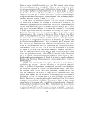 145
formar-se numa autoridade terrorista, que, como lobo restante, causa estragos
entre os cidadãos sem direito e sem poder. Por isso, os teóricos do contrato poste-
riores acusaram o contrato hobbesiano da desistência mútua do poder e do direito
de ser, não só ilegítimo, mas também irracional: ser de opinião de que os habitan-
tes do estado de natureza o fechariam significaria, em última análise, “considerar
as pessoas tão bobas que se esforçam para evitar o prejuízo que pode surgir para
elas por causa de martas ou raposas, mas ficam felizes e até consideram seguran-
ça serem devoradas por leões” (Locke, 1977, p. 258).
(32) A história pós-hobbesiana da política e das idéias políticas é uma história
da domesticação do Leviatã. Sua liberdade de movimentos foi cerceada por gri-
lhões institucionais das mais diversas espécies: sua natureza selvagem foi atenua-
da pela moral dos direitos humanos; e seu jeito resoluto de ser e de agir foi tolhido
pela penosa maquinaria da busca de consenso das organizações democráticas.
O Estado moderno perdeu poder, mas ganhou enormemente em termos de com-
petências; afinal, entrementes nós o tornamos responsável por todas as nossas
circunstâncias de vida. Programas de tarefas do Estado de direito e do Estado
social da mais diferente espécie fazem com que se esqueça o superador do estado
de natureza. Por trás do ocupadíssimo realizador estatal de valores de nossa épo-
ca, quase não se pode perceber mais a silhueta do deus mortal que infunde medo.
Por isso, tendemos a perder de vista a lição antropológica que o Leviatã nos ensi-
nou, uma lição que continuará sendo verdadeira, enquanto viverem seres huma-
nos e enquanto sua verdade encontrar, a cada novo dia, uma triste confirmação
nas regiões do mundo nas quais todas as estruturas de estatalidade se afundam
no lodaçal da corrupção e das guerras civis. Liberdade, igualdade, fraternidade –
essa é a tríade moderna dos valores políticos; eles constituem os princípios de
nosso auto-entendimento moral e político. Mais fundamental, porém, é a seguran-
ça. Só se o Estado cumprir a promessa de segurança ele poderá dedicar-se à tare-
fa adicional de autodisciplinamento do Estado de direito e de assistência à vida do
Estado social. Segurança, defesa das pessoas e de sua propriedade é sua incum-
bência originária.
(33) Os seres humanos são desprotegidos, vulneráveis de muitas formas e
condenados, por natureza, a uma vida com medo. Se eles quiserem livrar-se do
medo, se quiserem estar protegidos, ter segurança, precisarão construir seguran-
ça, edificar um dispositivo de proteção. Nós certamente não somos – como pensa-
va Aristóteles – seres políticos por natureza, destinados a um modo de vida cida-
dão. Mas dependemos por natureza do Estado, e muito mais ainda quando vive-
mos na Idade Moderna, em que não há mais uma rede estreita de comunidades de
familiares e vizinhos que ofereça proteção. A individualização torna urgente o
Estado. O processo de modernização intensifica nossa dependência de funções de
segurança desempenhadas pelo Estado. Entretanto, o Estado só pode cumprir
essas funções de segurança, sob a condição da soberania territorial e da autode-
terminação basal do Estado nacional. Mas a modernização está inevitavelmente
associada à globalização, ameaçando, por isso, destruir as condições de êxito do
cumprimento efetivo da função de segurança por parte do Estado. A globalização
 