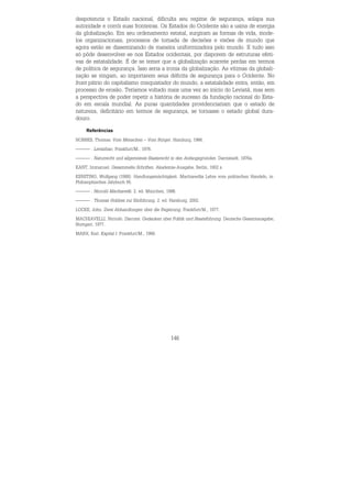146
despotencia o Estado nacional, dificulta seu regime de segurança, solapa sua
autoridade e corrói suas fronteiras. Os Estados do Ocidente são a usina de energia
da globalização. Em seu ordenamento estatal, surgiram as formas de vida, mode-
los organizacionais, processos de tomada de decisões e visões de mundo que
agora estão se disseminando de maneira uniformizadora pelo mundo. E tudo isso
só pôde desenvolver-se nos Estados ocidentais, por disporem de estruturas efeti-
vas de estatalidade. É de se temer que a globalização acarrete perdas em termos
de política de segurança. Isso seria a ironia da globalização. As vítimas da globali-
zação se vingam, ao importarem seus déficits de segurança para o Ocidente. No
front pátrio do capitalismo conquistador do mundo, a estatalidade entra, então, em
processo de erosão. Teríamos voltado mais uma vez ao início do Leviatã, mas sem
a perspectiva de poder repetir a história de sucesso da fundação racional do Esta-
do em escala mundial. As puras quantidades providenciariam que o estado de
natureza, deficitário em termos de segurança, se tornasse o estado global dura-
douro.
Referências
HOBBES, Thomas. Vom Menschen – Vom Bürger. Hamburg, 1966.
. Leviathan. Frankfurt/M., 1976.
. Naturrecht und allgemeines Staatsrecht in den Anfangsgründen. Darmstadt, 1976a.
KANT, Immanuel. Gesammelte Schriften. Akademie-Ausgabe, Berlin, 1902 s.
KERSTING, Wolfgang (1988): Handlungsmächtigkeit. Machiavellis Lehre vom politischen Handeln, in:
Philosophisches Jahrbuch 95.
. Niccolò Machiavelli. 2. ed. München, 1998.
. Thomas Hobbes zur Einführung. 2. ed. Hamburg, 2002.
LOCKE, John. Zwei Abhandlungen über die Regierung. Frankfurt/M., 1977.
MACHIAVELLI, Niccolò. Discorsi. Gedanken über Politik und Staatsführung. Deutsche Gesamtausgabe,
Stuttgart, 1977.
MARX, Karl. Kapital I. Frankfurt/M., 1968.
 