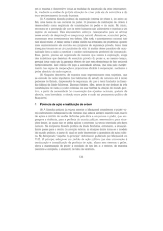 134
em si mesma e desenvolve todas as medidas de superação da crise internamen-
te, mediante a análise da própria situação de crise, pela via da autocrítica e do
auto-esclarecimento da razão humana.
(2) A moderna filosofia política da superação interna de crises é, do início ao
fim, uma teoria do uso racional do poder. O processo da instituição de ordem é
desenvolvido como seqüência de constelações do poder e da razão. No início,
encontra-se a percepção de que os seres humanos são vulneráveis e sujeitos a um
regime de escassez. Eles empreendem esforços desesperados para se afirmar
nesse estado de desproteção e insegurança natural. Armam-se, acumulam poder,
aumentam seus investimentos em defesa. Mas todo o planejamento racional não
nos ajuda muito. A razão tateia e acaba caindo na armadilha da prudência: quanto
mais coerentemente ela executa seu programa de segurança privada, tanto mais
inseguras tornam-se as circunstâncias da vida. A análise desse paradoxo da racio-
nalidade leva a razão a perceber o caráter racionalmente preferível da cooperação.
Essa, porém, precisa ser organizada de maneira que resista à exploração, exige
dos indivíduos que desistam do exercício privado do poder e, ao mesmo tempo,
precisa dotar cada um da garantia efetiva de que essa desistência de fato ocorrerá
reciprocamente. Isso coloca em jogo a autoridade estatal, que zela pelo cumpri-
mento das regras de cooperação e proporciona eficácia à cooperação, mediante o
poder absoluto da razão superior.
(3) Ninguém descreveu de maneira mais impressionante essa trajetória, que
se estende da razão impotente dos habitantes do estado de natureza até à razão
poderosa do Estado, dispensador de segurança, do que o herói fundador da filoso-
fia política da Idade Moderna: Thomas Hobbes. Mas, antes de me dedicar às três
constelações de razão e poder contidas em sua história da criação do mundo polí-
tico, a partir da necessidade de conservação dos egoístas racionais, gostaria de
abordar, com brevidade, a relação entre poder e razão no pensamento político de
Maquiavel.
1 Potência de ação e instituição de ordem
(4) A filosofia política da época anterior a Maquiavel considerava o poder co-
mo instrumento indispensável de domínio que estava sempre inserido num marco
de ações e âmbito de tarefas definidas pela ética e empurrava o poder, que em-
pregava a violência, para a periferia do mundo político, reservando-o para situa-
ções-limite, às quais não se podia aplicar o interesse da teoria orientada pelo bem
comum. Na incipiente filosofia política da Idade Moderna, entretanto, a situação-
limite passa para o centro da atenção teórica. A situação-limite torna-se o modelo
do mundo político, a partir do qual se pode depreender a gramática da ação políti-
ca. No famigerado “espelho do príncipe” deformante, publicado por Maquiavel em
1513, O príncipe, esboça-se um padrão de ação política que visa unicamente à
continuação e intensificação da potência de ação, afirma sem reservas o poder,
eleva a maximização do poder à condição de fim em si e remove, de maneira
coerente e completa, o elemento de tabu da violência.
 