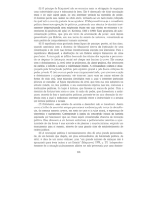 135
(5) O príncipe de Maquiavel não se encontra mais na obrigação de organizar
uma coletividade justa e administrá-la bem. Ele é dissociado de toda vinculação
ética e só quer saber ainda de seu interesse privado no exercício do poder.
O domínio perde seu caráter de ofício ético, tornando-se um bem muito cobiçado
do qual todo o mundo gostaria de se apoderar. E Maquiavel torna-se o conselheiro
político dessa nova geração de políticos, projetando uma técnica de domínio intei-
ramente despreocupada com exigências éticas em cujo centro se encontra o in-
cremento da potência de ação (cf. Kersting, 1988 e 1998). Esse programa de auto-
conservação política, que gira em torno da acumulação de poder, será depois
generalizado por Hobbes, em sua teoria do estado de natureza, convertendo-se
num padrão de comportamento humano universal.
(6) O significado mais profundo dessa figura de príncipe, porém, só fica claro,
quando associada com a doutrina de Maquiavel acerca da instituição de uma
constituição e do ciclo das formas constitucionais exposta nos Discursos. Para o
republicano Maquiavel, a destruição de um Estado sempre transcorre de cima
para baixo. A corrupção se infiltra descendo das alturas dos regentes e percorren-
do os degraus da hierarquia social até chegar aos baixios do povo. Ela começa
com o definhamento da virtù entre os poderosos, da classe política, dos detentores
de cargos, e infecta a seguir a coletividade inteira. A comunidade política é desa-
gregada pela formação de partidos, pelo egoísmo grupal e pela busca cobiçosa do
poder privado. O bem comum perde sua compromissividade, que orientava a ação
e determinava o comportamento; ele torna-se, junto com os outros valores da
forma de vida civil, uma máscara ideológica com a qual o interesse particular
procura se camuflar. A figura republicana da virtù, que tem sua raiz subjetiva na
atitude cidadã, no bíos politikós, e seu sustentáculo objetivo nas leis, costumes e
instituições políticas, dá lugar à fortuna, que floresce no vácuo de poder. Com o
domínio da fortuna tem início o caos. A razão do poder, que domesticou a ambi-
zione, através de leis e instituições políticas, perverte-se ao virar desrazão da vio-
lência com a qual o ambicioso interesse privado cobre a coletividade e a arruína
em termos políticos e morais.
(7) Entretanto, esse estado de anomia e desordem não é duradouro. Assim
como o brilho da ascensão sempre permanece sombreado pelo temor da decadên-
cia, da mesma maneira cresce, em meio ao caos e à ruína moral, a esperança de
conversão e salvamento. Corresponde à lógica da concepção cíclica da história
esposada por Maquiavel, que as crises sejam consideradas chances de inovação
política. Elas oferecem a um homem ambicioso e politicamente talentoso a opor-
tunidade de dar forma à sua vontade e de plasmar o mundo informe, erigindo um
monumento para si mesmo, através de uma grande obra de estabelecimento de
ordem política.
(8) A renovação política é necessariamente obra de uma grande personalida-
de, de um homem que dispõe, em grau extraordinário, de habilidade política, de
virtù; é obra de um uomo virtuoso, pois “um grande número de cabeças não é
apropriado para levar ordem a um Estado” (Maquiavel, 1977, p. 37). Independen-
temente de a situação politicamente aflitiva ter sido provocada por uma desinte-
 